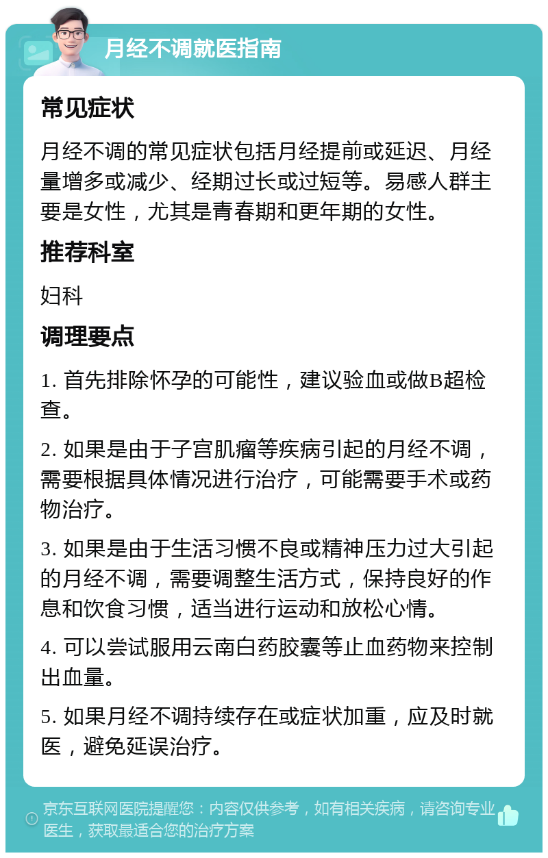 月经不调就医指南 常见症状 月经不调的常见症状包括月经提前或延迟、月经量增多或减少、经期过长或过短等。易感人群主要是女性，尤其是青春期和更年期的女性。 推荐科室 妇科 调理要点 1. 首先排除怀孕的可能性，建议验血或做B超检查。 2. 如果是由于子宫肌瘤等疾病引起的月经不调，需要根据具体情况进行治疗，可能需要手术或药物治疗。 3. 如果是由于生活习惯不良或精神压力过大引起的月经不调，需要调整生活方式，保持良好的作息和饮食习惯，适当进行运动和放松心情。 4. 可以尝试服用云南白药胶囊等止血药物来控制出血量。 5. 如果月经不调持续存在或症状加重，应及时就医，避免延误治疗。