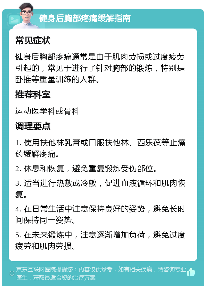 健身后胸部疼痛缓解指南 常见症状 健身后胸部疼痛通常是由于肌肉劳损或过度疲劳引起的，常见于进行了针对胸部的锻炼，特别是卧推等重量训练的人群。 推荐科室 运动医学科或骨科 调理要点 1. 使用扶他林乳膏或口服扶他林、西乐葆等止痛药缓解疼痛。 2. 休息和恢复，避免重复锻炼受伤部位。 3. 适当进行热敷或冷敷，促进血液循环和肌肉恢复。 4. 在日常生活中注意保持良好的姿势，避免长时间保持同一姿势。 5. 在未来锻炼中，注意逐渐增加负荷，避免过度疲劳和肌肉劳损。