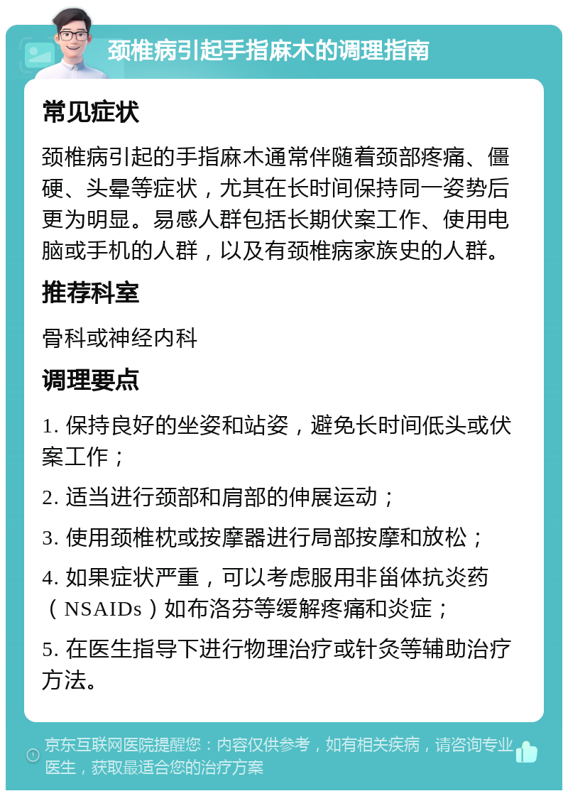 颈椎病引起手指麻木的调理指南 常见症状 颈椎病引起的手指麻木通常伴随着颈部疼痛、僵硬、头晕等症状，尤其在长时间保持同一姿势后更为明显。易感人群包括长期伏案工作、使用电脑或手机的人群，以及有颈椎病家族史的人群。 推荐科室 骨科或神经内科 调理要点 1. 保持良好的坐姿和站姿，避免长时间低头或伏案工作； 2. 适当进行颈部和肩部的伸展运动； 3. 使用颈椎枕或按摩器进行局部按摩和放松； 4. 如果症状严重，可以考虑服用非甾体抗炎药（NSAIDs）如布洛芬等缓解疼痛和炎症； 5. 在医生指导下进行物理治疗或针灸等辅助治疗方法。