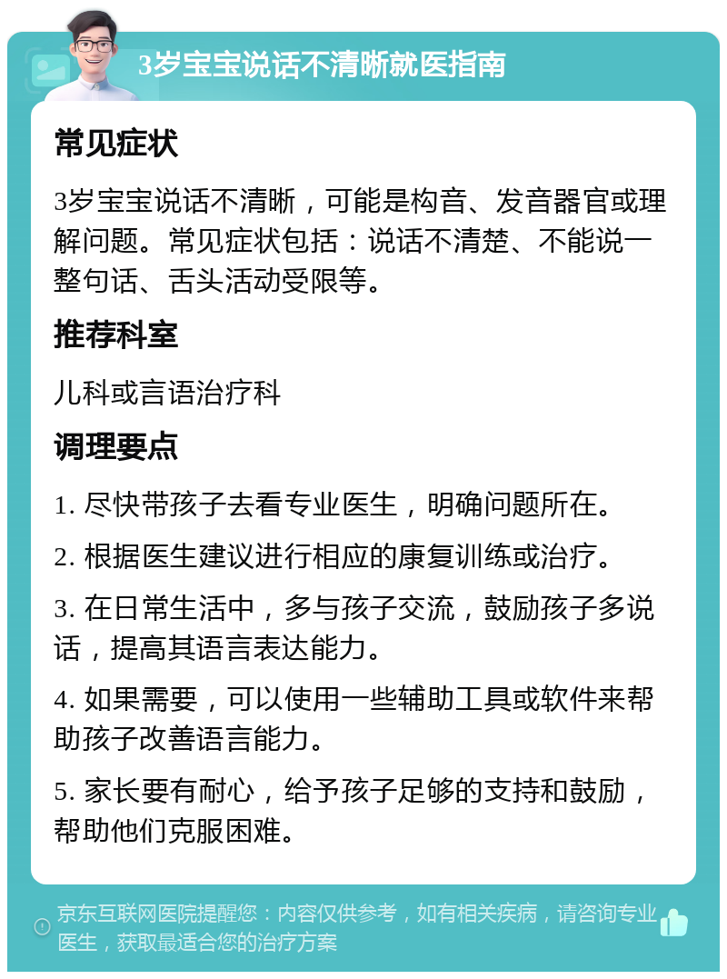 3岁宝宝说话不清晰就医指南 常见症状 3岁宝宝说话不清晰，可能是构音、发音器官或理解问题。常见症状包括：说话不清楚、不能说一整句话、舌头活动受限等。 推荐科室 儿科或言语治疗科 调理要点 1. 尽快带孩子去看专业医生，明确问题所在。 2. 根据医生建议进行相应的康复训练或治疗。 3. 在日常生活中，多与孩子交流，鼓励孩子多说话，提高其语言表达能力。 4. 如果需要，可以使用一些辅助工具或软件来帮助孩子改善语言能力。 5. 家长要有耐心，给予孩子足够的支持和鼓励，帮助他们克服困难。