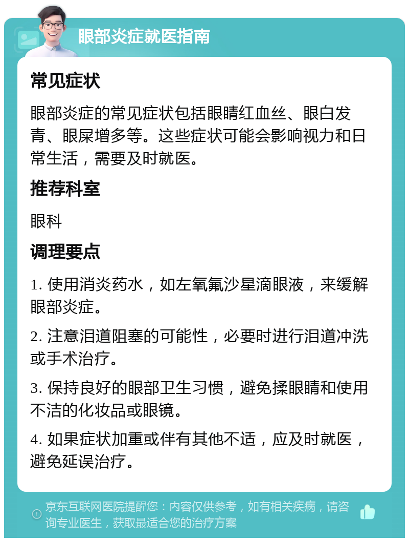 眼部炎症就医指南 常见症状 眼部炎症的常见症状包括眼睛红血丝、眼白发青、眼屎增多等。这些症状可能会影响视力和日常生活，需要及时就医。 推荐科室 眼科 调理要点 1. 使用消炎药水，如左氧氟沙星滴眼液，来缓解眼部炎症。 2. 注意泪道阻塞的可能性，必要时进行泪道冲洗或手术治疗。 3. 保持良好的眼部卫生习惯，避免揉眼睛和使用不洁的化妆品或眼镜。 4. 如果症状加重或伴有其他不适，应及时就医，避免延误治疗。