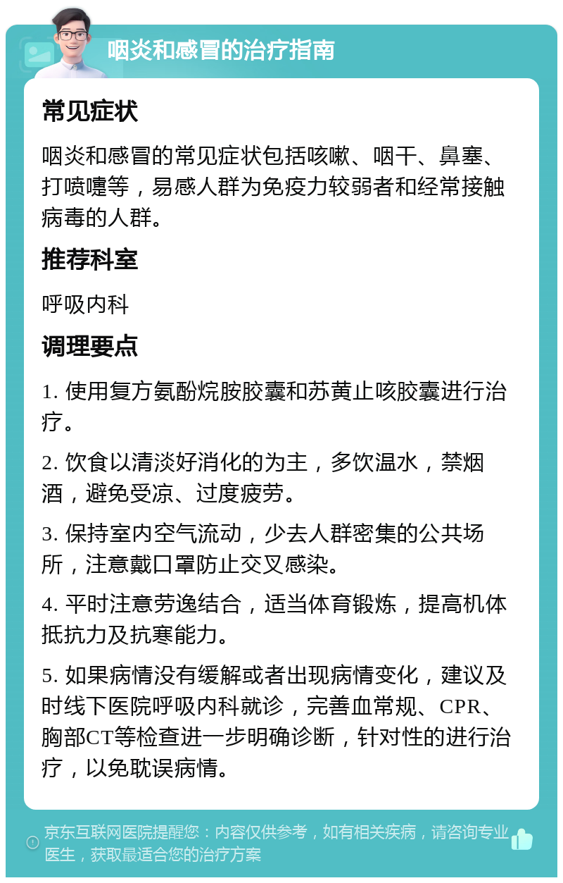 咽炎和感冒的治疗指南 常见症状 咽炎和感冒的常见症状包括咳嗽、咽干、鼻塞、打喷嚏等，易感人群为免疫力较弱者和经常接触病毒的人群。 推荐科室 呼吸内科 调理要点 1. 使用复方氨酚烷胺胶囊和苏黄止咳胶囊进行治疗。 2. 饮食以清淡好消化的为主，多饮温水，禁烟酒，避免受凉、过度疲劳。 3. 保持室内空气流动，少去人群密集的公共场所，注意戴口罩防止交叉感染。 4. 平时注意劳逸结合，适当体育锻炼，提高机体抵抗力及抗寒能力。 5. 如果病情没有缓解或者出现病情变化，建议及时线下医院呼吸内科就诊，完善血常规、CPR、胸部CT等检查进一步明确诊断，针对性的进行治疗，以免耽误病情。