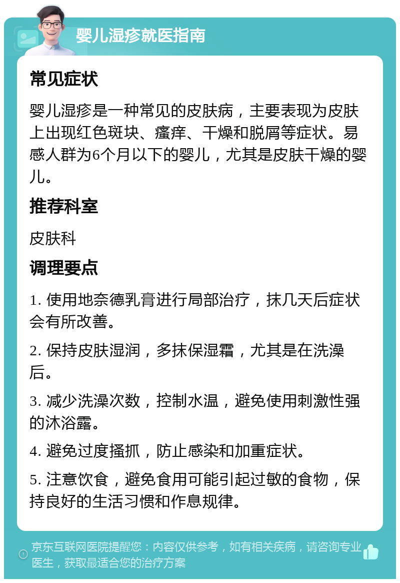 婴儿湿疹就医指南 常见症状 婴儿湿疹是一种常见的皮肤病，主要表现为皮肤上出现红色斑块、瘙痒、干燥和脱屑等症状。易感人群为6个月以下的婴儿，尤其是皮肤干燥的婴儿。 推荐科室 皮肤科 调理要点 1. 使用地奈德乳膏进行局部治疗，抹几天后症状会有所改善。 2. 保持皮肤湿润，多抹保湿霜，尤其是在洗澡后。 3. 减少洗澡次数，控制水温，避免使用刺激性强的沐浴露。 4. 避免过度搔抓，防止感染和加重症状。 5. 注意饮食，避免食用可能引起过敏的食物，保持良好的生活习惯和作息规律。