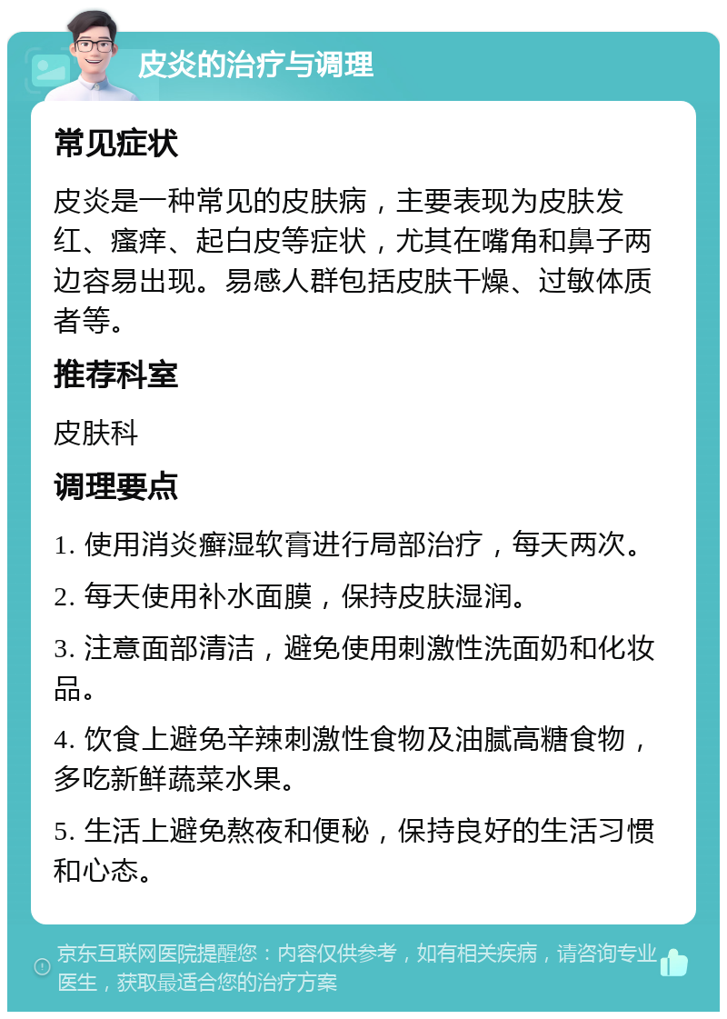 皮炎的治疗与调理 常见症状 皮炎是一种常见的皮肤病，主要表现为皮肤发红、瘙痒、起白皮等症状，尤其在嘴角和鼻子两边容易出现。易感人群包括皮肤干燥、过敏体质者等。 推荐科室 皮肤科 调理要点 1. 使用消炎癣湿软膏进行局部治疗，每天两次。 2. 每天使用补水面膜，保持皮肤湿润。 3. 注意面部清洁，避免使用刺激性洗面奶和化妆品。 4. 饮食上避免辛辣刺激性食物及油腻高糖食物，多吃新鲜蔬菜水果。 5. 生活上避免熬夜和便秘，保持良好的生活习惯和心态。