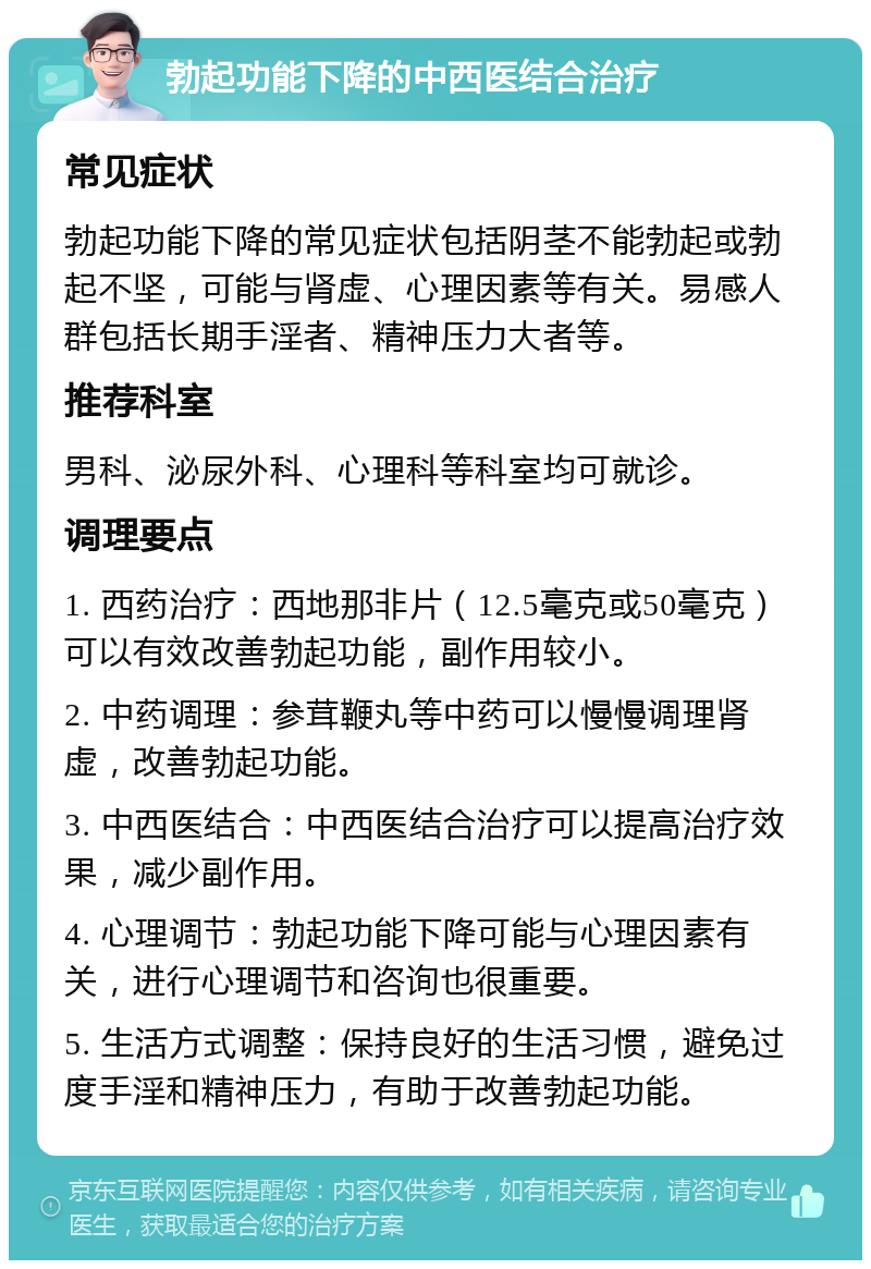 勃起功能下降的中西医结合治疗 常见症状 勃起功能下降的常见症状包括阴茎不能勃起或勃起不坚，可能与肾虚、心理因素等有关。易感人群包括长期手淫者、精神压力大者等。 推荐科室 男科、泌尿外科、心理科等科室均可就诊。 调理要点 1. 西药治疗：西地那非片（12.5毫克或50毫克）可以有效改善勃起功能，副作用较小。 2. 中药调理：参茸鞭丸等中药可以慢慢调理肾虚，改善勃起功能。 3. 中西医结合：中西医结合治疗可以提高治疗效果，减少副作用。 4. 心理调节：勃起功能下降可能与心理因素有关，进行心理调节和咨询也很重要。 5. 生活方式调整：保持良好的生活习惯，避免过度手淫和精神压力，有助于改善勃起功能。