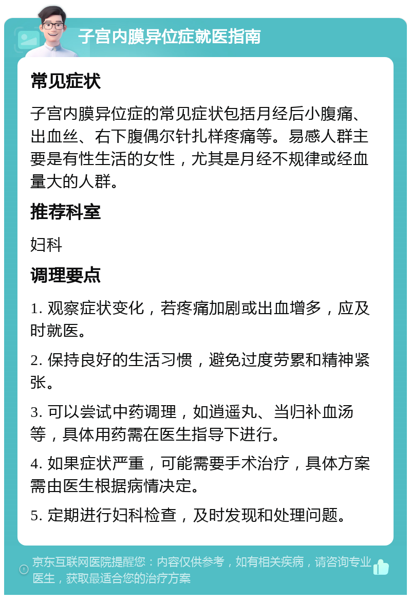 子宫内膜异位症就医指南 常见症状 子宫内膜异位症的常见症状包括月经后小腹痛、出血丝、右下腹偶尔针扎样疼痛等。易感人群主要是有性生活的女性，尤其是月经不规律或经血量大的人群。 推荐科室 妇科 调理要点 1. 观察症状变化，若疼痛加剧或出血增多，应及时就医。 2. 保持良好的生活习惯，避免过度劳累和精神紧张。 3. 可以尝试中药调理，如逍遥丸、当归补血汤等，具体用药需在医生指导下进行。 4. 如果症状严重，可能需要手术治疗，具体方案需由医生根据病情决定。 5. 定期进行妇科检查，及时发现和处理问题。