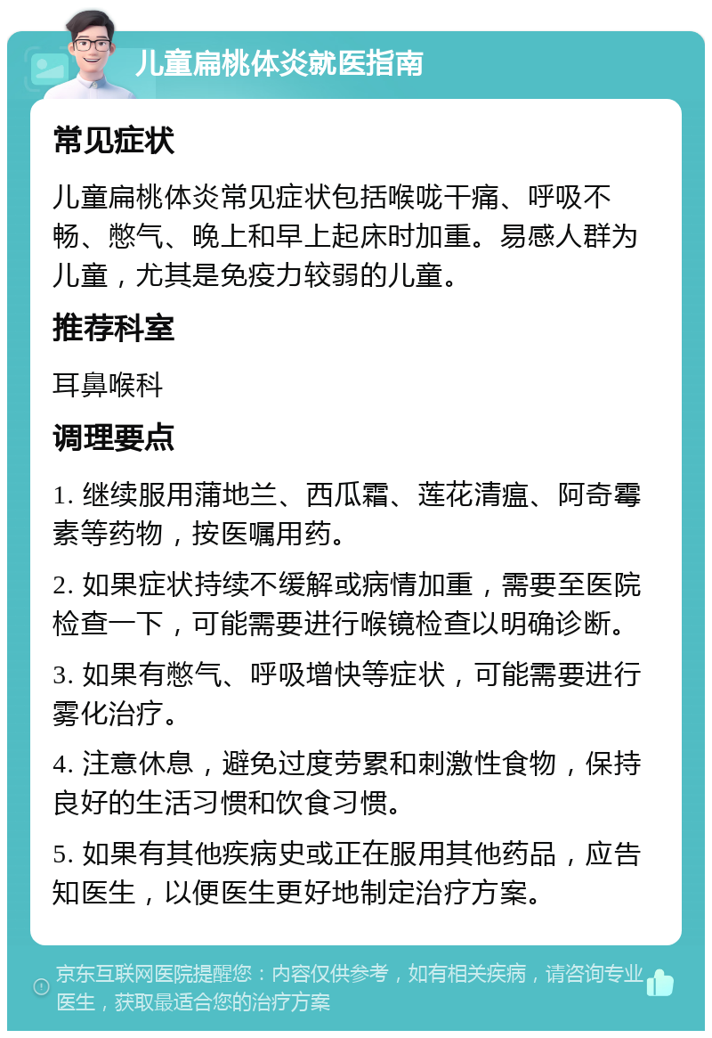 儿童扁桃体炎就医指南 常见症状 儿童扁桃体炎常见症状包括喉咙干痛、呼吸不畅、憋气、晚上和早上起床时加重。易感人群为儿童，尤其是免疫力较弱的儿童。 推荐科室 耳鼻喉科 调理要点 1. 继续服用蒲地兰、西瓜霜、莲花清瘟、阿奇霉素等药物，按医嘱用药。 2. 如果症状持续不缓解或病情加重，需要至医院检查一下，可能需要进行喉镜检查以明确诊断。 3. 如果有憋气、呼吸增快等症状，可能需要进行雾化治疗。 4. 注意休息，避免过度劳累和刺激性食物，保持良好的生活习惯和饮食习惯。 5. 如果有其他疾病史或正在服用其他药品，应告知医生，以便医生更好地制定治疗方案。