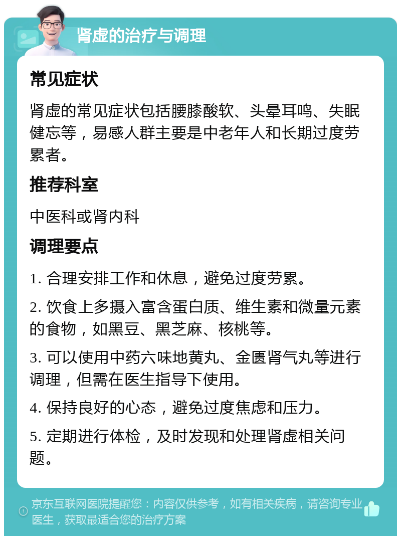 肾虚的治疗与调理 常见症状 肾虚的常见症状包括腰膝酸软、头晕耳鸣、失眠健忘等，易感人群主要是中老年人和长期过度劳累者。 推荐科室 中医科或肾内科 调理要点 1. 合理安排工作和休息，避免过度劳累。 2. 饮食上多摄入富含蛋白质、维生素和微量元素的食物，如黑豆、黑芝麻、核桃等。 3. 可以使用中药六味地黄丸、金匮肾气丸等进行调理，但需在医生指导下使用。 4. 保持良好的心态，避免过度焦虑和压力。 5. 定期进行体检，及时发现和处理肾虚相关问题。