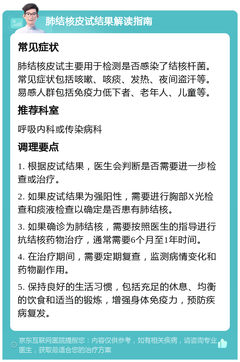 肺结核皮试结果解读指南 常见症状 肺结核皮试主要用于检测是否感染了结核杆菌。常见症状包括咳嗽、咳痰、发热、夜间盗汗等。易感人群包括免疫力低下者、老年人、儿童等。 推荐科室 呼吸内科或传染病科 调理要点 1. 根据皮试结果，医生会判断是否需要进一步检查或治疗。 2. 如果皮试结果为强阳性，需要进行胸部X光检查和痰液检查以确定是否患有肺结核。 3. 如果确诊为肺结核，需要按照医生的指导进行抗结核药物治疗，通常需要6个月至1年时间。 4. 在治疗期间，需要定期复查，监测病情变化和药物副作用。 5. 保持良好的生活习惯，包括充足的休息、均衡的饮食和适当的锻炼，增强身体免疫力，预防疾病复发。