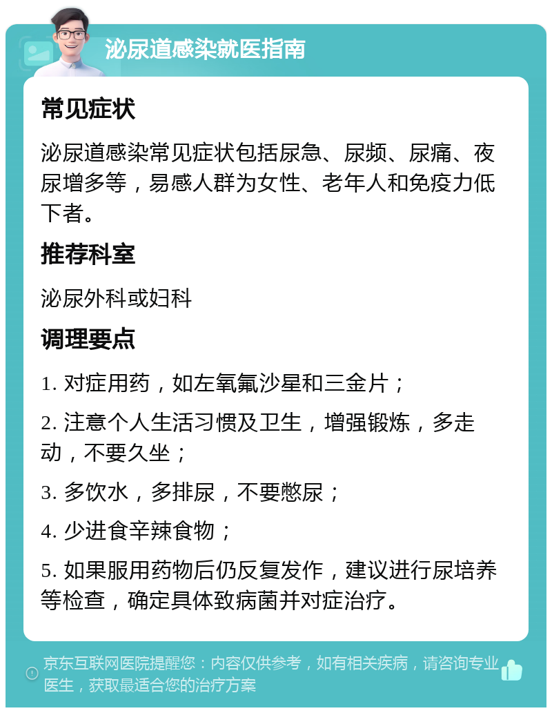 泌尿道感染就医指南 常见症状 泌尿道感染常见症状包括尿急、尿频、尿痛、夜尿增多等，易感人群为女性、老年人和免疫力低下者。 推荐科室 泌尿外科或妇科 调理要点 1. 对症用药，如左氧氟沙星和三金片； 2. 注意个人生活习惯及卫生，增强锻炼，多走动，不要久坐； 3. 多饮水，多排尿，不要憋尿； 4. 少进食辛辣食物； 5. 如果服用药物后仍反复发作，建议进行尿培养等检查，确定具体致病菌并对症治疗。