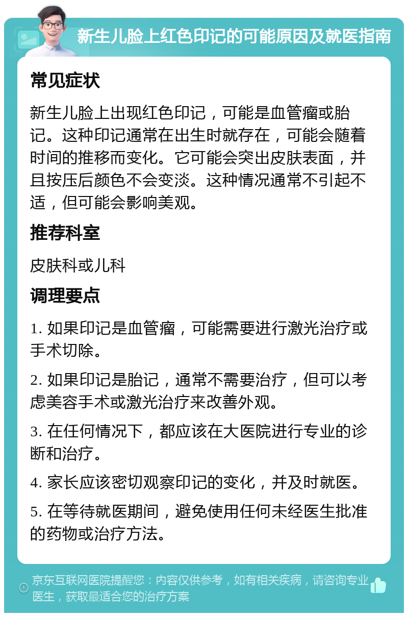 新生儿脸上红色印记的可能原因及就医指南 常见症状 新生儿脸上出现红色印记，可能是血管瘤或胎记。这种印记通常在出生时就存在，可能会随着时间的推移而变化。它可能会突出皮肤表面，并且按压后颜色不会变淡。这种情况通常不引起不适，但可能会影响美观。 推荐科室 皮肤科或儿科 调理要点 1. 如果印记是血管瘤，可能需要进行激光治疗或手术切除。 2. 如果印记是胎记，通常不需要治疗，但可以考虑美容手术或激光治疗来改善外观。 3. 在任何情况下，都应该在大医院进行专业的诊断和治疗。 4. 家长应该密切观察印记的变化，并及时就医。 5. 在等待就医期间，避免使用任何未经医生批准的药物或治疗方法。