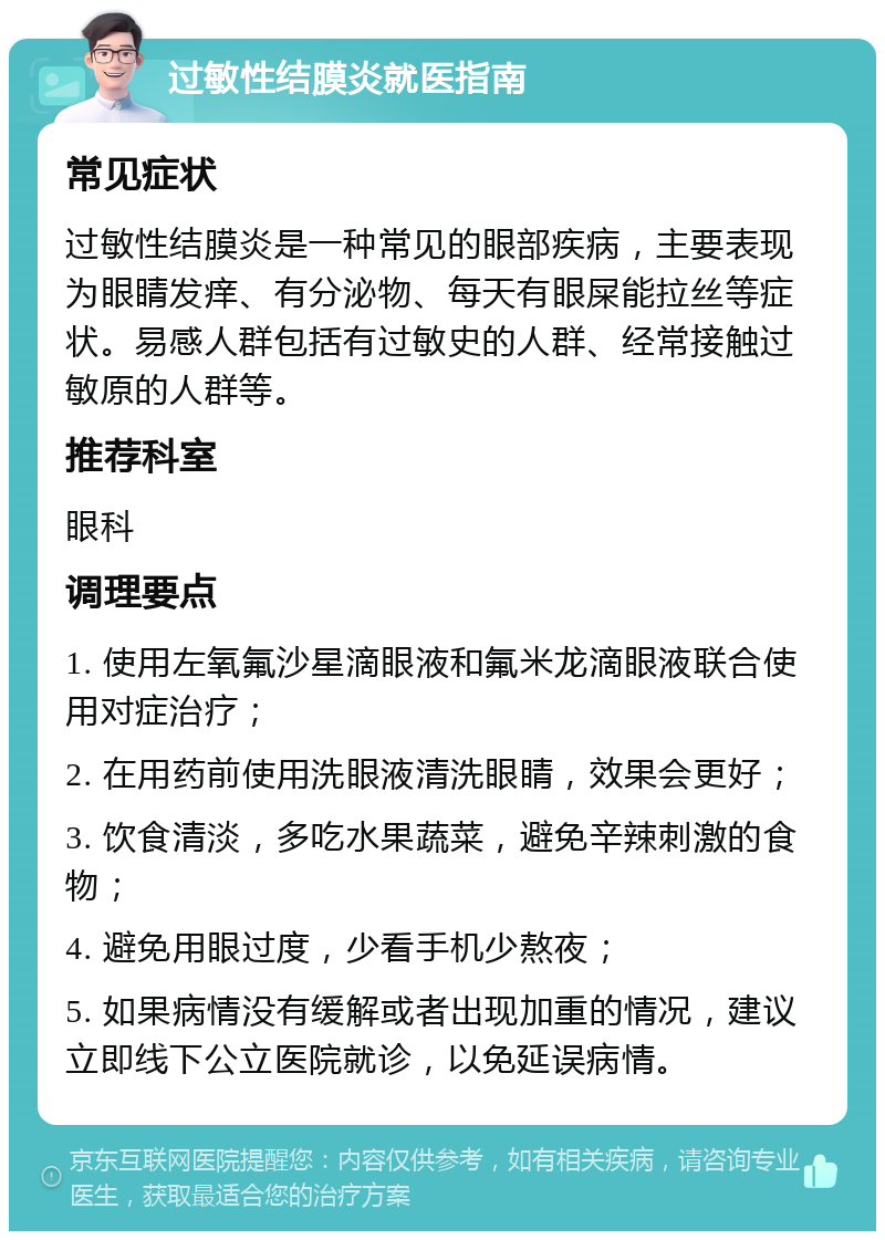 过敏性结膜炎就医指南 常见症状 过敏性结膜炎是一种常见的眼部疾病，主要表现为眼睛发痒、有分泌物、每天有眼屎能拉丝等症状。易感人群包括有过敏史的人群、经常接触过敏原的人群等。 推荐科室 眼科 调理要点 1. 使用左氧氟沙星滴眼液和氟米龙滴眼液联合使用对症治疗； 2. 在用药前使用洗眼液清洗眼睛，效果会更好； 3. 饮食清淡，多吃水果蔬菜，避免辛辣刺激的食物； 4. 避免用眼过度，少看手机少熬夜； 5. 如果病情没有缓解或者出现加重的情况，建议立即线下公立医院就诊，以免延误病情。