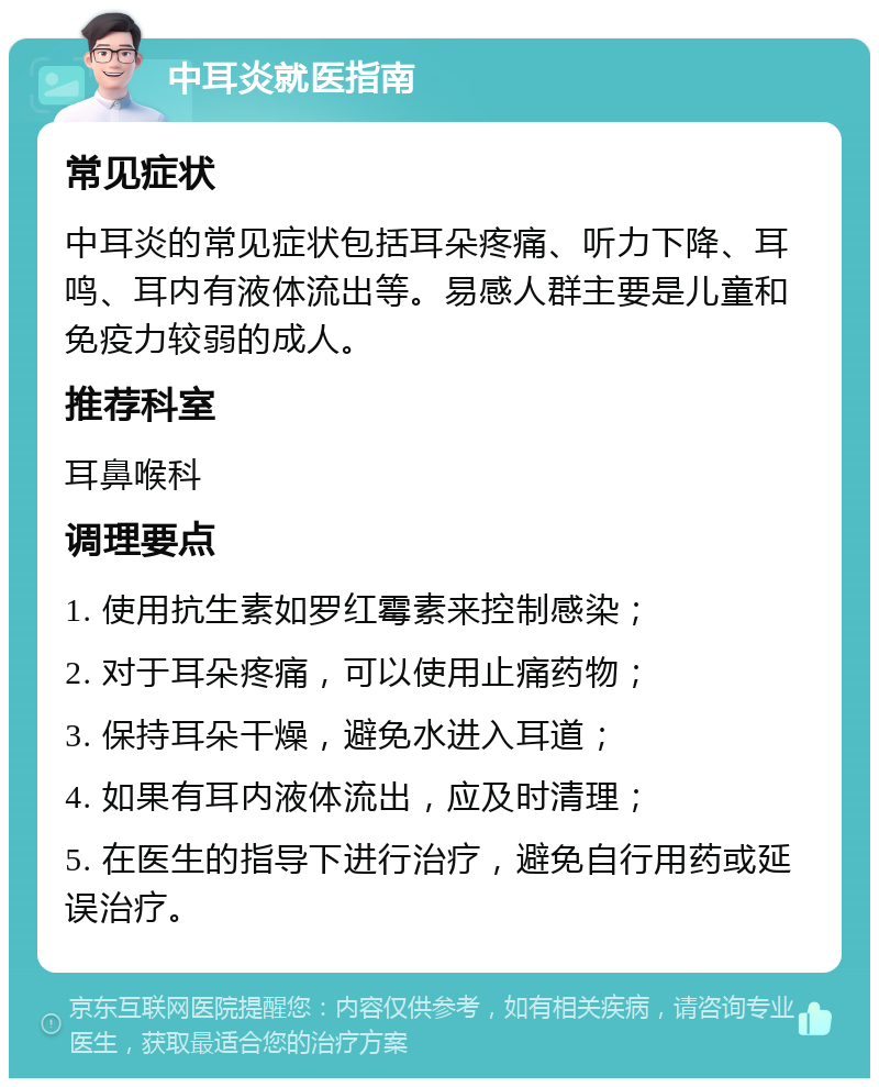 中耳炎就医指南 常见症状 中耳炎的常见症状包括耳朵疼痛、听力下降、耳鸣、耳内有液体流出等。易感人群主要是儿童和免疫力较弱的成人。 推荐科室 耳鼻喉科 调理要点 1. 使用抗生素如罗红霉素来控制感染； 2. 对于耳朵疼痛，可以使用止痛药物； 3. 保持耳朵干燥，避免水进入耳道； 4. 如果有耳内液体流出，应及时清理； 5. 在医生的指导下进行治疗，避免自行用药或延误治疗。