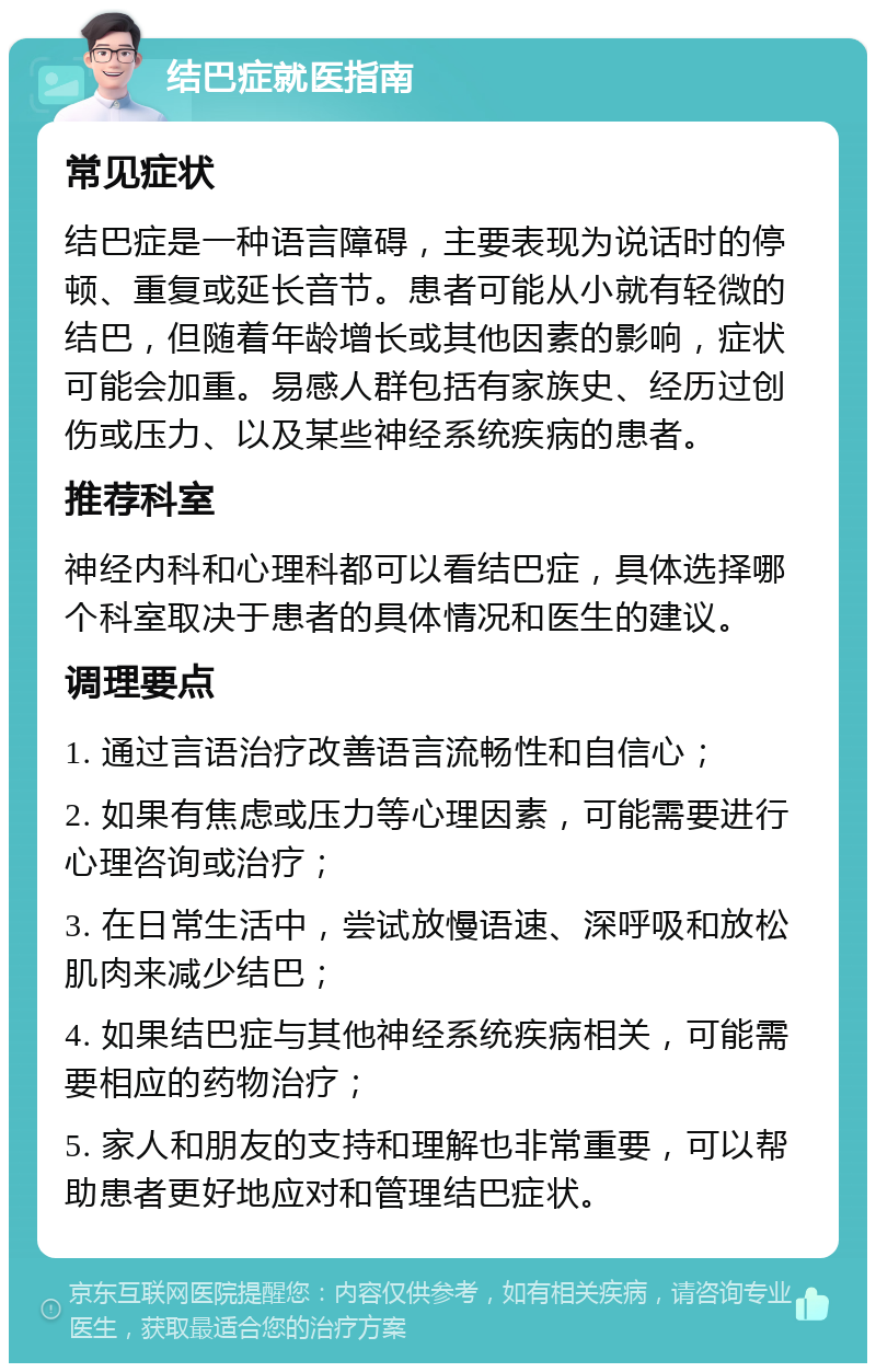 结巴症就医指南 常见症状 结巴症是一种语言障碍，主要表现为说话时的停顿、重复或延长音节。患者可能从小就有轻微的结巴，但随着年龄增长或其他因素的影响，症状可能会加重。易感人群包括有家族史、经历过创伤或压力、以及某些神经系统疾病的患者。 推荐科室 神经内科和心理科都可以看结巴症，具体选择哪个科室取决于患者的具体情况和医生的建议。 调理要点 1. 通过言语治疗改善语言流畅性和自信心； 2. 如果有焦虑或压力等心理因素，可能需要进行心理咨询或治疗； 3. 在日常生活中，尝试放慢语速、深呼吸和放松肌肉来减少结巴； 4. 如果结巴症与其他神经系统疾病相关，可能需要相应的药物治疗； 5. 家人和朋友的支持和理解也非常重要，可以帮助患者更好地应对和管理结巴症状。