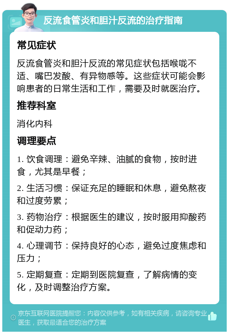 反流食管炎和胆汁反流的治疗指南 常见症状 反流食管炎和胆汁反流的常见症状包括喉咙不适、嘴巴发酸、有异物感等。这些症状可能会影响患者的日常生活和工作，需要及时就医治疗。 推荐科室 消化内科 调理要点 1. 饮食调理：避免辛辣、油腻的食物，按时进食，尤其是早餐； 2. 生活习惯：保证充足的睡眠和休息，避免熬夜和过度劳累； 3. 药物治疗：根据医生的建议，按时服用抑酸药和促动力药； 4. 心理调节：保持良好的心态，避免过度焦虑和压力； 5. 定期复查：定期到医院复查，了解病情的变化，及时调整治疗方案。