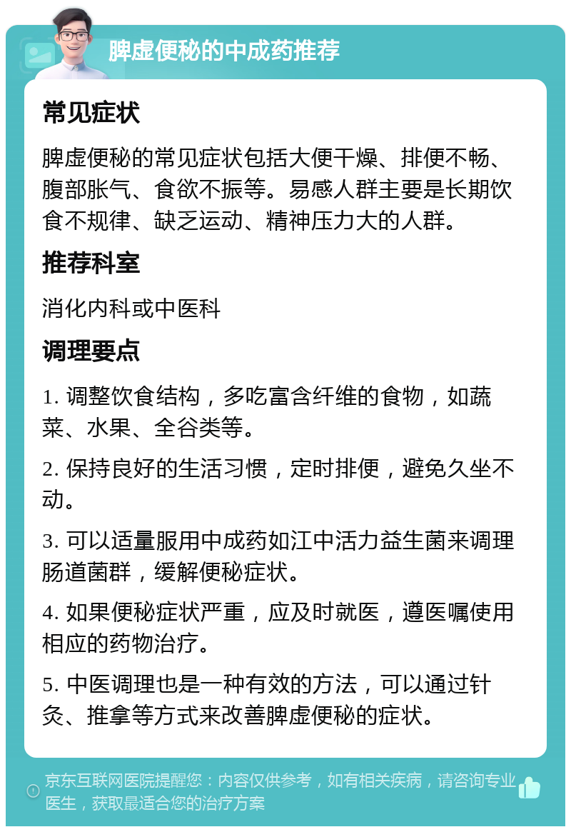 脾虚便秘的中成药推荐 常见症状 脾虚便秘的常见症状包括大便干燥、排便不畅、腹部胀气、食欲不振等。易感人群主要是长期饮食不规律、缺乏运动、精神压力大的人群。 推荐科室 消化内科或中医科 调理要点 1. 调整饮食结构，多吃富含纤维的食物，如蔬菜、水果、全谷类等。 2. 保持良好的生活习惯，定时排便，避免久坐不动。 3. 可以适量服用中成药如江中活力益生菌来调理肠道菌群，缓解便秘症状。 4. 如果便秘症状严重，应及时就医，遵医嘱使用相应的药物治疗。 5. 中医调理也是一种有效的方法，可以通过针灸、推拿等方式来改善脾虚便秘的症状。