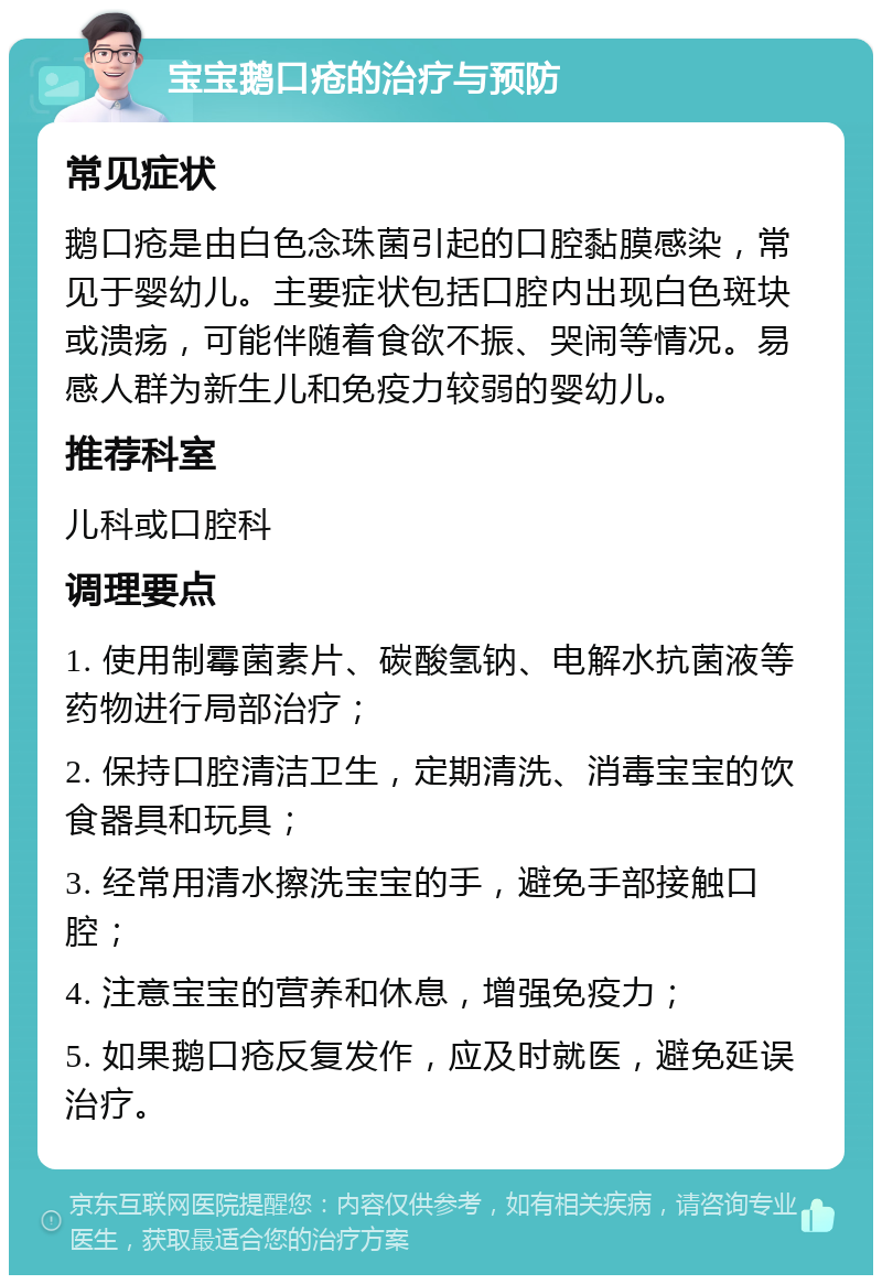 宝宝鹅口疮的治疗与预防 常见症状 鹅口疮是由白色念珠菌引起的口腔黏膜感染，常见于婴幼儿。主要症状包括口腔内出现白色斑块或溃疡，可能伴随着食欲不振、哭闹等情况。易感人群为新生儿和免疫力较弱的婴幼儿。 推荐科室 儿科或口腔科 调理要点 1. 使用制霉菌素片、碳酸氢钠、电解水抗菌液等药物进行局部治疗； 2. 保持口腔清洁卫生，定期清洗、消毒宝宝的饮食器具和玩具； 3. 经常用清水擦洗宝宝的手，避免手部接触口腔； 4. 注意宝宝的营养和休息，增强免疫力； 5. 如果鹅口疮反复发作，应及时就医，避免延误治疗。