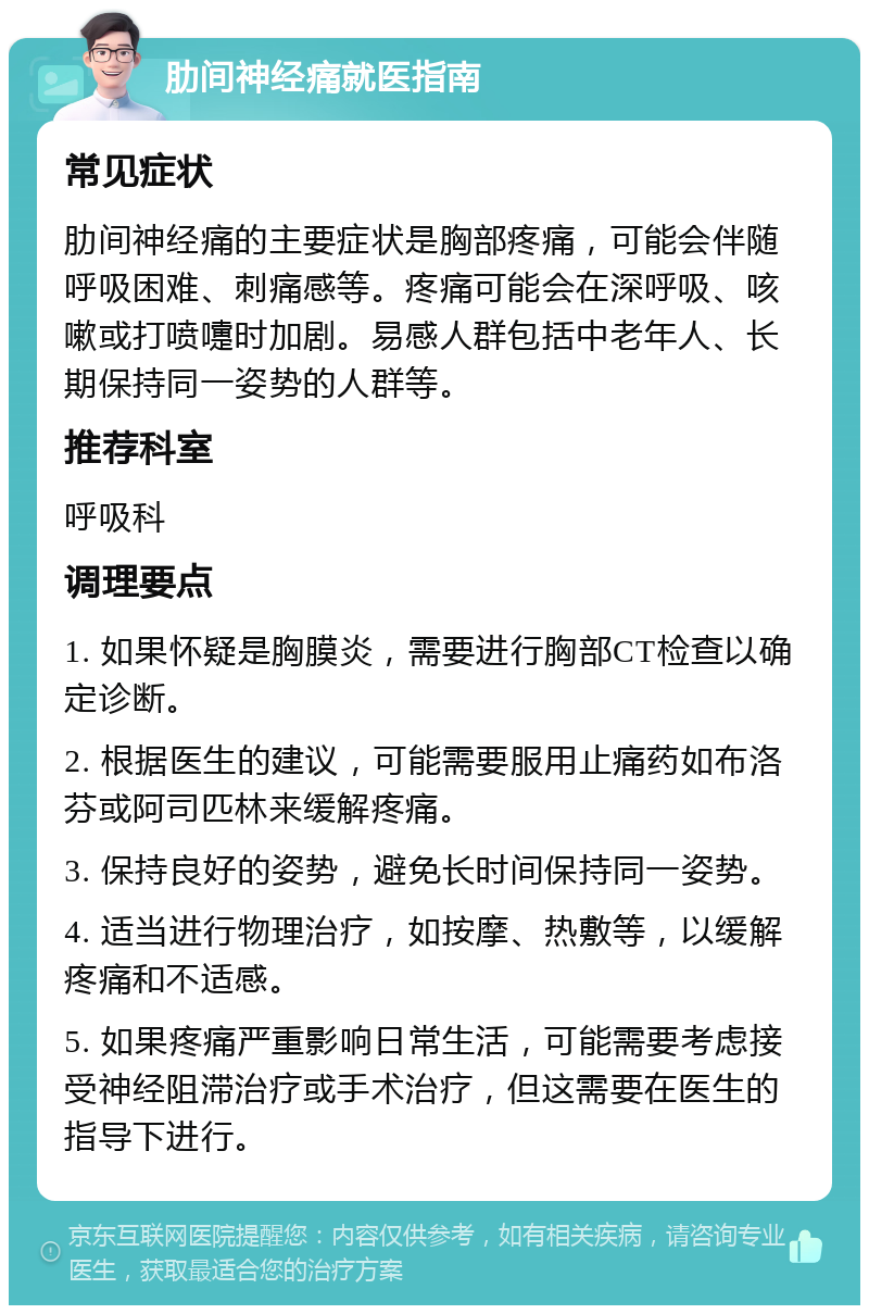 肋间神经痛就医指南 常见症状 肋间神经痛的主要症状是胸部疼痛，可能会伴随呼吸困难、刺痛感等。疼痛可能会在深呼吸、咳嗽或打喷嚏时加剧。易感人群包括中老年人、长期保持同一姿势的人群等。 推荐科室 呼吸科 调理要点 1. 如果怀疑是胸膜炎，需要进行胸部CT检查以确定诊断。 2. 根据医生的建议，可能需要服用止痛药如布洛芬或阿司匹林来缓解疼痛。 3. 保持良好的姿势，避免长时间保持同一姿势。 4. 适当进行物理治疗，如按摩、热敷等，以缓解疼痛和不适感。 5. 如果疼痛严重影响日常生活，可能需要考虑接受神经阻滞治疗或手术治疗，但这需要在医生的指导下进行。