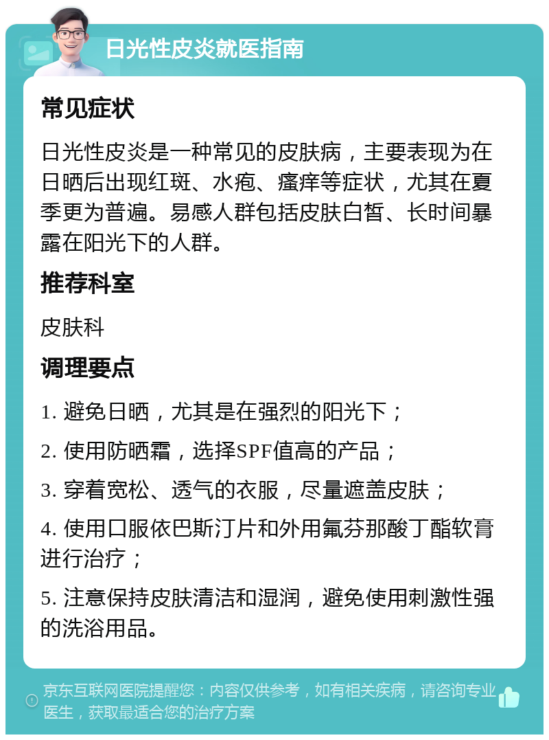 日光性皮炎就医指南 常见症状 日光性皮炎是一种常见的皮肤病，主要表现为在日晒后出现红斑、水疱、瘙痒等症状，尤其在夏季更为普遍。易感人群包括皮肤白皙、长时间暴露在阳光下的人群。 推荐科室 皮肤科 调理要点 1. 避免日晒，尤其是在强烈的阳光下； 2. 使用防晒霜，选择SPF值高的产品； 3. 穿着宽松、透气的衣服，尽量遮盖皮肤； 4. 使用口服依巴斯汀片和外用氟芬那酸丁酯软膏进行治疗； 5. 注意保持皮肤清洁和湿润，避免使用刺激性强的洗浴用品。