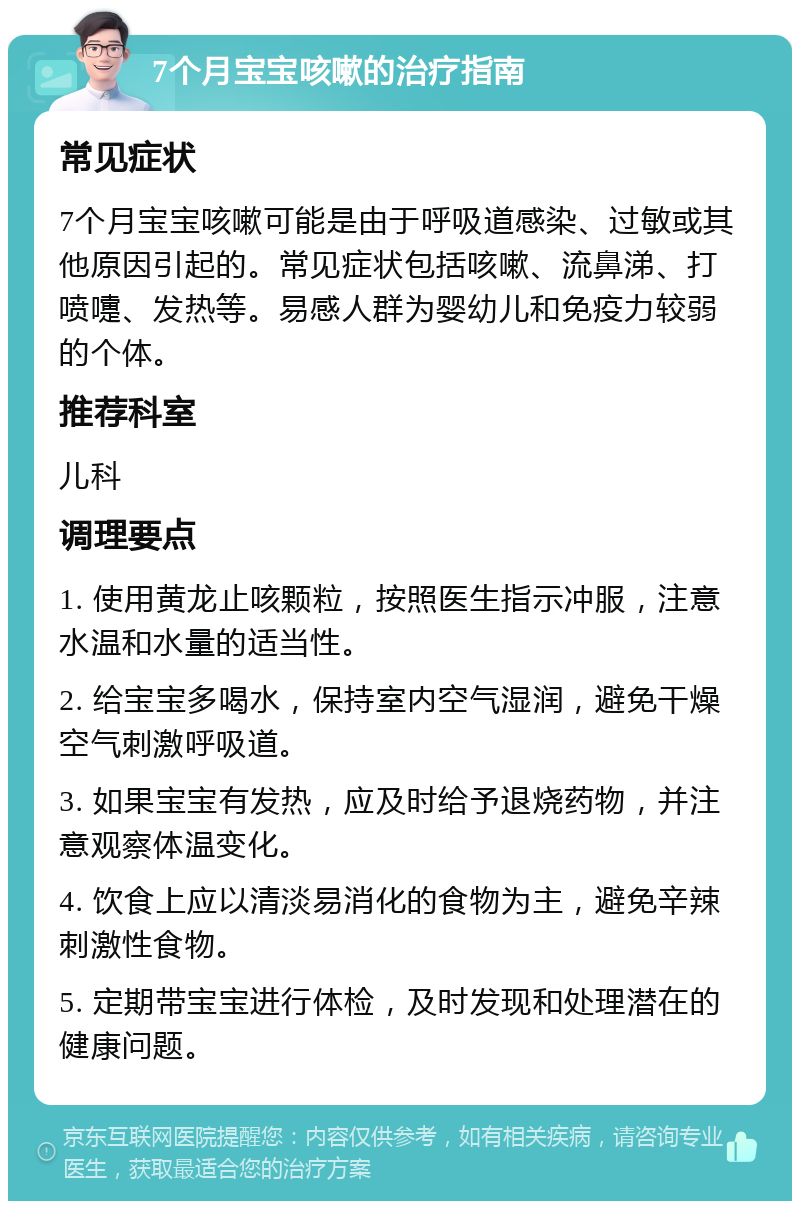 7个月宝宝咳嗽的治疗指南 常见症状 7个月宝宝咳嗽可能是由于呼吸道感染、过敏或其他原因引起的。常见症状包括咳嗽、流鼻涕、打喷嚏、发热等。易感人群为婴幼儿和免疫力较弱的个体。 推荐科室 儿科 调理要点 1. 使用黄龙止咳颗粒，按照医生指示冲服，注意水温和水量的适当性。 2. 给宝宝多喝水，保持室内空气湿润，避免干燥空气刺激呼吸道。 3. 如果宝宝有发热，应及时给予退烧药物，并注意观察体温变化。 4. 饮食上应以清淡易消化的食物为主，避免辛辣刺激性食物。 5. 定期带宝宝进行体检，及时发现和处理潜在的健康问题。