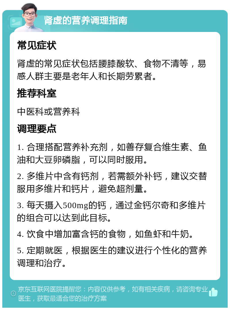 肾虚的营养调理指南 常见症状 肾虚的常见症状包括腰膝酸软、食物不清等，易感人群主要是老年人和长期劳累者。 推荐科室 中医科或营养科 调理要点 1. 合理搭配营养补充剂，如善存复合维生素、鱼油和大豆卵磷脂，可以同时服用。 2. 多维片中含有钙剂，若需额外补钙，建议交替服用多维片和钙片，避免超剂量。 3. 每天摄入500mg的钙，通过金钙尔奇和多维片的组合可以达到此目标。 4. 饮食中增加富含钙的食物，如鱼虾和牛奶。 5. 定期就医，根据医生的建议进行个性化的营养调理和治疗。