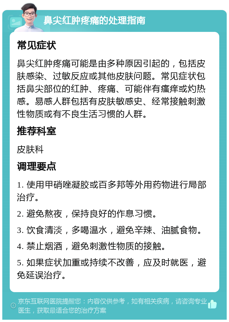 鼻尖红肿疼痛的处理指南 常见症状 鼻尖红肿疼痛可能是由多种原因引起的，包括皮肤感染、过敏反应或其他皮肤问题。常见症状包括鼻尖部位的红肿、疼痛、可能伴有瘙痒或灼热感。易感人群包括有皮肤敏感史、经常接触刺激性物质或有不良生活习惯的人群。 推荐科室 皮肤科 调理要点 1. 使用甲硝唑凝胶或百多邦等外用药物进行局部治疗。 2. 避免熬夜，保持良好的作息习惯。 3. 饮食清淡，多喝温水，避免辛辣、油腻食物。 4. 禁止烟酒，避免刺激性物质的接触。 5. 如果症状加重或持续不改善，应及时就医，避免延误治疗。