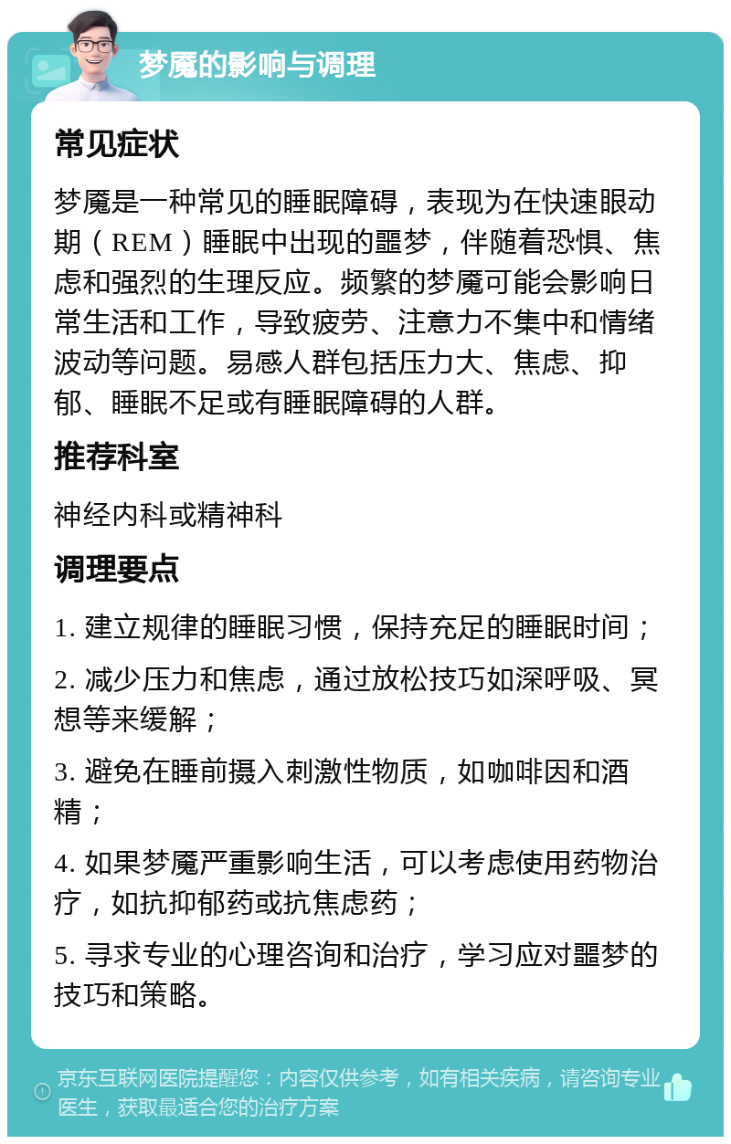 梦魇的影响与调理 常见症状 梦魇是一种常见的睡眠障碍，表现为在快速眼动期（REM）睡眠中出现的噩梦，伴随着恐惧、焦虑和强烈的生理反应。频繁的梦魇可能会影响日常生活和工作，导致疲劳、注意力不集中和情绪波动等问题。易感人群包括压力大、焦虑、抑郁、睡眠不足或有睡眠障碍的人群。 推荐科室 神经内科或精神科 调理要点 1. 建立规律的睡眠习惯，保持充足的睡眠时间； 2. 减少压力和焦虑，通过放松技巧如深呼吸、冥想等来缓解； 3. 避免在睡前摄入刺激性物质，如咖啡因和酒精； 4. 如果梦魇严重影响生活，可以考虑使用药物治疗，如抗抑郁药或抗焦虑药； 5. 寻求专业的心理咨询和治疗，学习应对噩梦的技巧和策略。