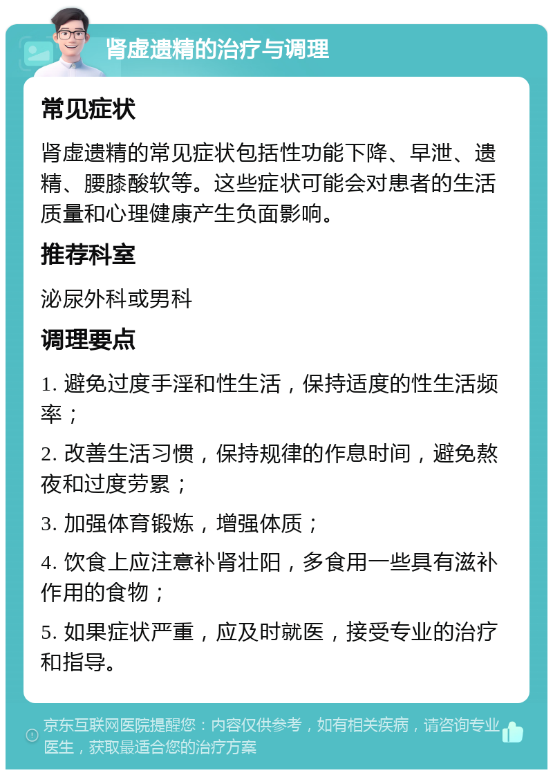 肾虚遗精的治疗与调理 常见症状 肾虚遗精的常见症状包括性功能下降、早泄、遗精、腰膝酸软等。这些症状可能会对患者的生活质量和心理健康产生负面影响。 推荐科室 泌尿外科或男科 调理要点 1. 避免过度手淫和性生活，保持适度的性生活频率； 2. 改善生活习惯，保持规律的作息时间，避免熬夜和过度劳累； 3. 加强体育锻炼，增强体质； 4. 饮食上应注意补肾壮阳，多食用一些具有滋补作用的食物； 5. 如果症状严重，应及时就医，接受专业的治疗和指导。