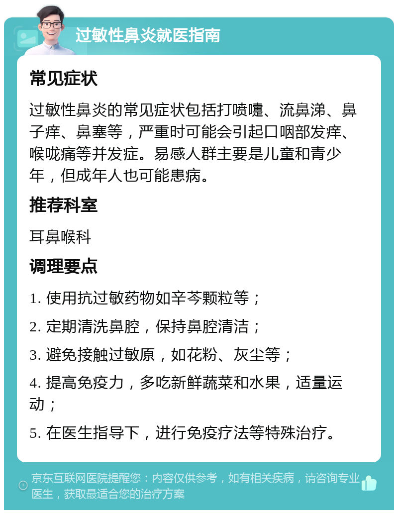 过敏性鼻炎就医指南 常见症状 过敏性鼻炎的常见症状包括打喷嚏、流鼻涕、鼻子痒、鼻塞等，严重时可能会引起口咽部发痒、喉咙痛等并发症。易感人群主要是儿童和青少年，但成年人也可能患病。 推荐科室 耳鼻喉科 调理要点 1. 使用抗过敏药物如辛芩颗粒等； 2. 定期清洗鼻腔，保持鼻腔清洁； 3. 避免接触过敏原，如花粉、灰尘等； 4. 提高免疫力，多吃新鲜蔬菜和水果，适量运动； 5. 在医生指导下，进行免疫疗法等特殊治疗。