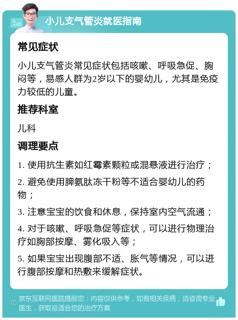 小儿支气管炎就医指南 常见症状 小儿支气管炎常见症状包括咳嗽、呼吸急促、胸闷等，易感人群为2岁以下的婴幼儿，尤其是免疫力较低的儿童。 推荐科室 儿科 调理要点 1. 使用抗生素如红霉素颗粒或混悬液进行治疗； 2. 避免使用脾氨肽冻干粉等不适合婴幼儿的药物； 3. 注意宝宝的饮食和休息，保持室内空气流通； 4. 对于咳嗽、呼吸急促等症状，可以进行物理治疗如胸部按摩、雾化吸入等； 5. 如果宝宝出现腹部不适、胀气等情况，可以进行腹部按摩和热敷来缓解症状。