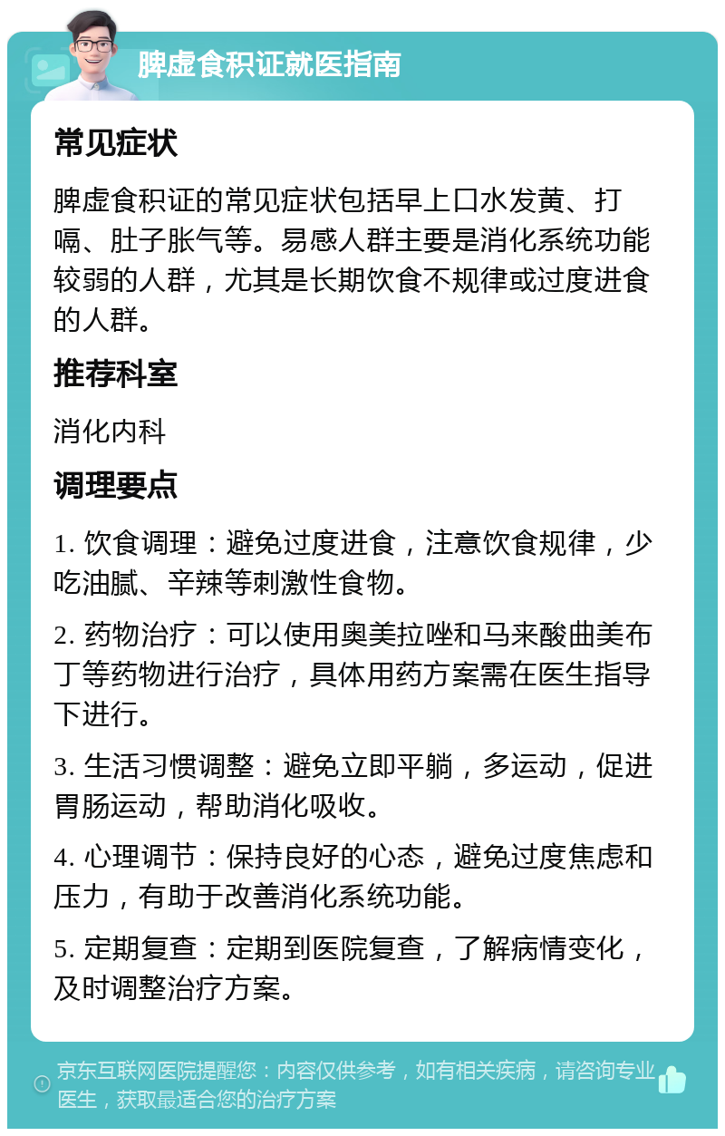 脾虚食积证就医指南 常见症状 脾虚食积证的常见症状包括早上口水发黄、打嗝、肚子胀气等。易感人群主要是消化系统功能较弱的人群，尤其是长期饮食不规律或过度进食的人群。 推荐科室 消化内科 调理要点 1. 饮食调理：避免过度进食，注意饮食规律，少吃油腻、辛辣等刺激性食物。 2. 药物治疗：可以使用奥美拉唑和马来酸曲美布丁等药物进行治疗，具体用药方案需在医生指导下进行。 3. 生活习惯调整：避免立即平躺，多运动，促进胃肠运动，帮助消化吸收。 4. 心理调节：保持良好的心态，避免过度焦虑和压力，有助于改善消化系统功能。 5. 定期复查：定期到医院复查，了解病情变化，及时调整治疗方案。