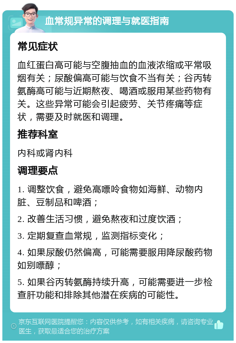 血常规异常的调理与就医指南 常见症状 血红蛋白高可能与空腹抽血的血液浓缩或平常吸烟有关；尿酸偏高可能与饮食不当有关；谷丙转氨酶高可能与近期熬夜、喝酒或服用某些药物有关。这些异常可能会引起疲劳、关节疼痛等症状，需要及时就医和调理。 推荐科室 内科或肾内科 调理要点 1. 调整饮食，避免高嘌呤食物如海鲜、动物内脏、豆制品和啤酒； 2. 改善生活习惯，避免熬夜和过度饮酒； 3. 定期复查血常规，监测指标变化； 4. 如果尿酸仍然偏高，可能需要服用降尿酸药物如别嘌醇； 5. 如果谷丙转氨酶持续升高，可能需要进一步检查肝功能和排除其他潜在疾病的可能性。