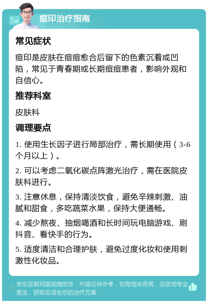 痘印治疗指南 常见症状 痘印是皮肤在痘痘愈合后留下的色素沉着或凹陷，常见于青春期或长期痘痘患者，影响外观和自信心。 推荐科室 皮肤科 调理要点 1. 使用生长因子进行局部治疗，需长期使用（3-6个月以上）。 2. 可以考虑二氧化碳点阵激光治疗，需在医院皮肤科进行。 3. 注意休息，保持清淡饮食，避免辛辣刺激、油腻和甜食，多吃蔬菜水果，保持大便通畅。 4. 减少熬夜、抽烟喝酒和长时间玩电脑游戏、刷抖音、看快手的行为。 5. 适度清洁和合理护肤，避免过度化妆和使用刺激性化妆品。