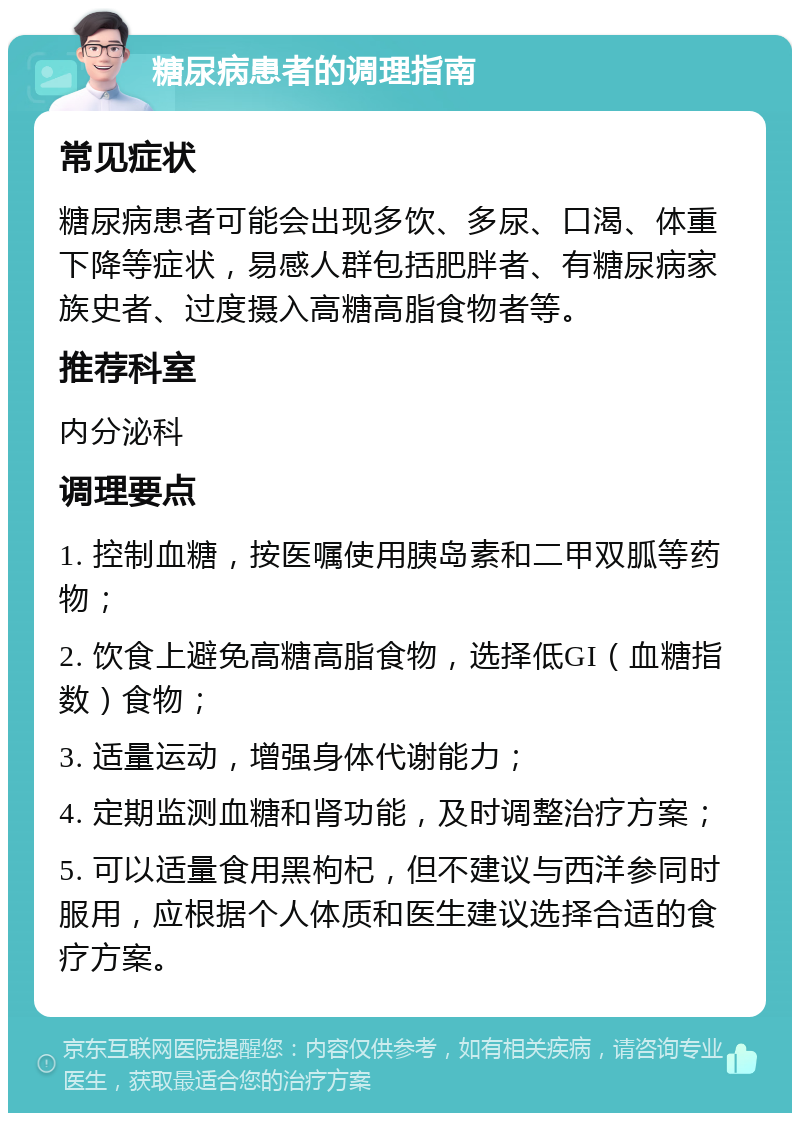 糖尿病患者的调理指南 常见症状 糖尿病患者可能会出现多饮、多尿、口渴、体重下降等症状，易感人群包括肥胖者、有糖尿病家族史者、过度摄入高糖高脂食物者等。 推荐科室 内分泌科 调理要点 1. 控制血糖，按医嘱使用胰岛素和二甲双胍等药物； 2. 饮食上避免高糖高脂食物，选择低GI（血糖指数）食物； 3. 适量运动，增强身体代谢能力； 4. 定期监测血糖和肾功能，及时调整治疗方案； 5. 可以适量食用黑枸杞，但不建议与西洋参同时服用，应根据个人体质和医生建议选择合适的食疗方案。