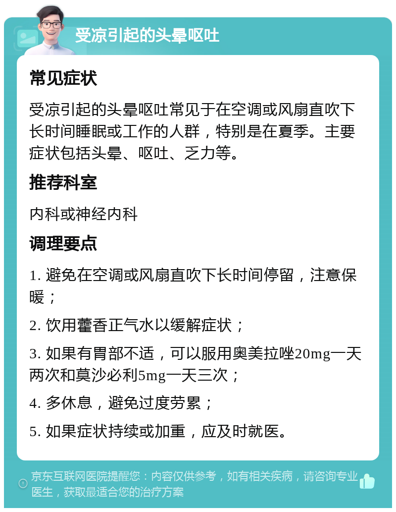 受凉引起的头晕呕吐 常见症状 受凉引起的头晕呕吐常见于在空调或风扇直吹下长时间睡眠或工作的人群，特别是在夏季。主要症状包括头晕、呕吐、乏力等。 推荐科室 内科或神经内科 调理要点 1. 避免在空调或风扇直吹下长时间停留，注意保暖； 2. 饮用藿香正气水以缓解症状； 3. 如果有胃部不适，可以服用奥美拉唑20mg一天两次和莫沙必利5mg一天三次； 4. 多休息，避免过度劳累； 5. 如果症状持续或加重，应及时就医。