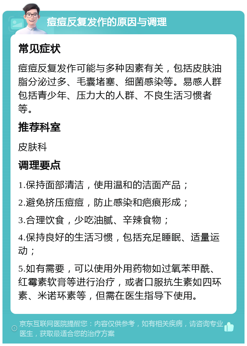 痘痘反复发作的原因与调理 常见症状 痘痘反复发作可能与多种因素有关，包括皮肤油脂分泌过多、毛囊堵塞、细菌感染等。易感人群包括青少年、压力大的人群、不良生活习惯者等。 推荐科室 皮肤科 调理要点 1.保持面部清洁，使用温和的洁面产品； 2.避免挤压痘痘，防止感染和疤痕形成； 3.合理饮食，少吃油腻、辛辣食物； 4.保持良好的生活习惯，包括充足睡眠、适量运动； 5.如有需要，可以使用外用药物如过氧苯甲酰、红霉素软膏等进行治疗，或者口服抗生素如四环素、米诺环素等，但需在医生指导下使用。