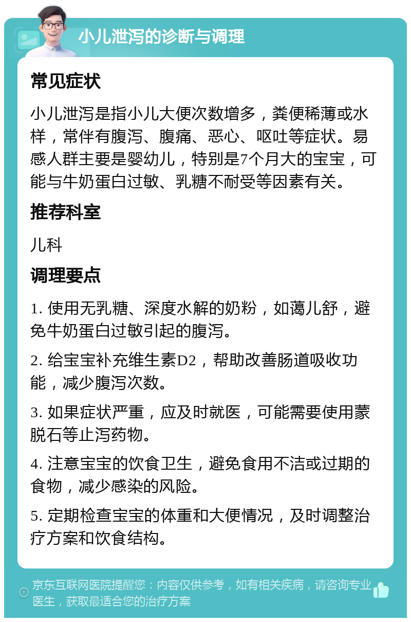 小儿泄泻的诊断与调理 常见症状 小儿泄泻是指小儿大便次数增多，粪便稀薄或水样，常伴有腹泻、腹痛、恶心、呕吐等症状。易感人群主要是婴幼儿，特别是7个月大的宝宝，可能与牛奶蛋白过敏、乳糖不耐受等因素有关。 推荐科室 儿科 调理要点 1. 使用无乳糖、深度水解的奶粉，如蔼儿舒，避免牛奶蛋白过敏引起的腹泻。 2. 给宝宝补充维生素D2，帮助改善肠道吸收功能，减少腹泻次数。 3. 如果症状严重，应及时就医，可能需要使用蒙脱石等止泻药物。 4. 注意宝宝的饮食卫生，避免食用不洁或过期的食物，减少感染的风险。 5. 定期检查宝宝的体重和大便情况，及时调整治疗方案和饮食结构。