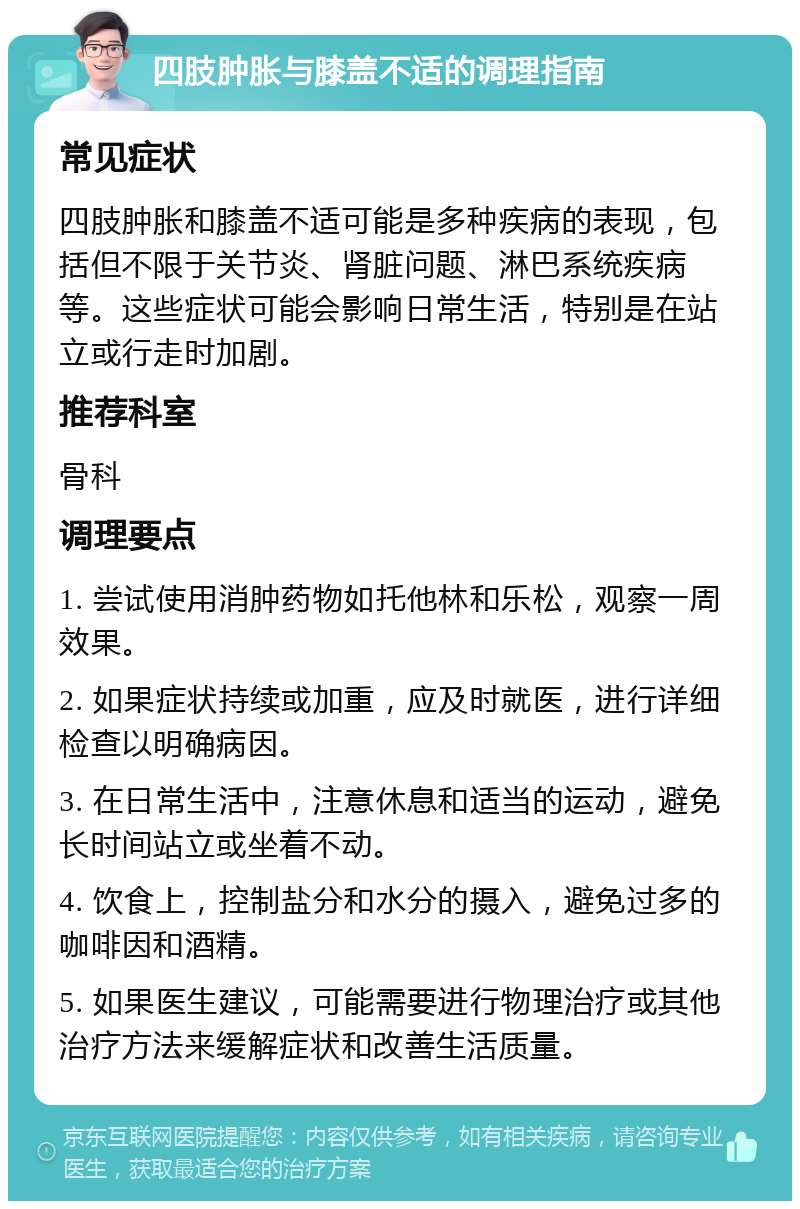 四肢肿胀与膝盖不适的调理指南 常见症状 四肢肿胀和膝盖不适可能是多种疾病的表现，包括但不限于关节炎、肾脏问题、淋巴系统疾病等。这些症状可能会影响日常生活，特别是在站立或行走时加剧。 推荐科室 骨科 调理要点 1. 尝试使用消肿药物如托他林和乐松，观察一周效果。 2. 如果症状持续或加重，应及时就医，进行详细检查以明确病因。 3. 在日常生活中，注意休息和适当的运动，避免长时间站立或坐着不动。 4. 饮食上，控制盐分和水分的摄入，避免过多的咖啡因和酒精。 5. 如果医生建议，可能需要进行物理治疗或其他治疗方法来缓解症状和改善生活质量。