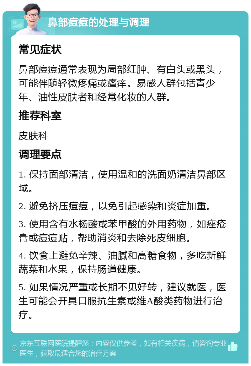 鼻部痘痘的处理与调理 常见症状 鼻部痘痘通常表现为局部红肿、有白头或黑头，可能伴随轻微疼痛或瘙痒。易感人群包括青少年、油性皮肤者和经常化妆的人群。 推荐科室 皮肤科 调理要点 1. 保持面部清洁，使用温和的洗面奶清洁鼻部区域。 2. 避免挤压痘痘，以免引起感染和炎症加重。 3. 使用含有水杨酸或苯甲酸的外用药物，如痤疮膏或痘痘贴，帮助消炎和去除死皮细胞。 4. 饮食上避免辛辣、油腻和高糖食物，多吃新鲜蔬菜和水果，保持肠道健康。 5. 如果情况严重或长期不见好转，建议就医，医生可能会开具口服抗生素或维A酸类药物进行治疗。