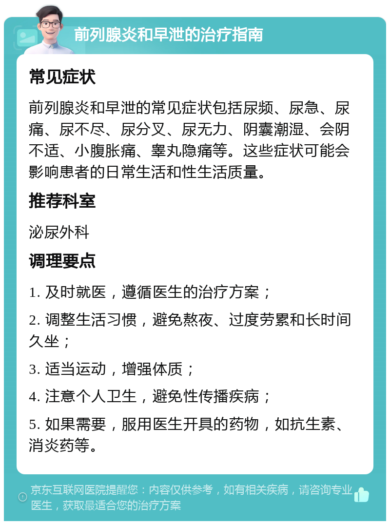 前列腺炎和早泄的治疗指南 常见症状 前列腺炎和早泄的常见症状包括尿频、尿急、尿痛、尿不尽、尿分叉、尿无力、阴囊潮湿、会阴不适、小腹胀痛、睾丸隐痛等。这些症状可能会影响患者的日常生活和性生活质量。 推荐科室 泌尿外科 调理要点 1. 及时就医，遵循医生的治疗方案； 2. 调整生活习惯，避免熬夜、过度劳累和长时间久坐； 3. 适当运动，增强体质； 4. 注意个人卫生，避免性传播疾病； 5. 如果需要，服用医生开具的药物，如抗生素、消炎药等。