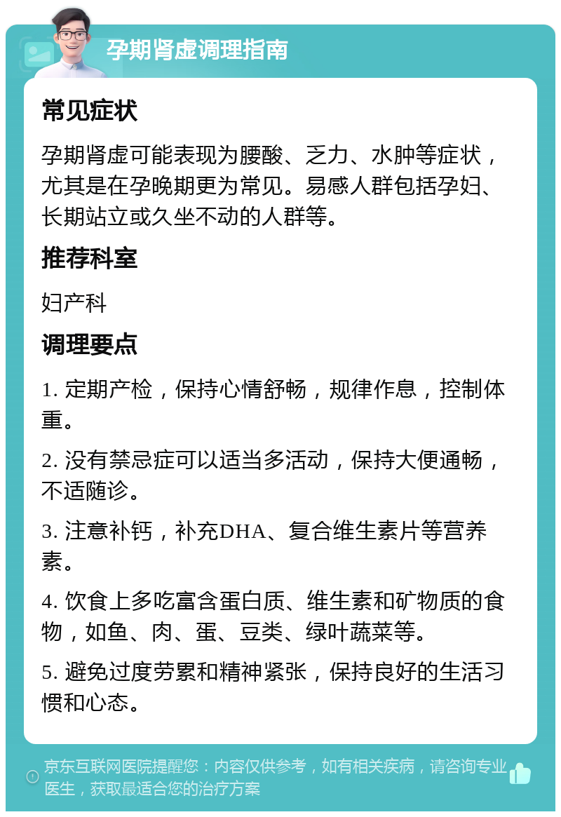 孕期肾虚调理指南 常见症状 孕期肾虚可能表现为腰酸、乏力、水肿等症状，尤其是在孕晚期更为常见。易感人群包括孕妇、长期站立或久坐不动的人群等。 推荐科室 妇产科 调理要点 1. 定期产检，保持心情舒畅，规律作息，控制体重。 2. 没有禁忌症可以适当多活动，保持大便通畅，不适随诊。 3. 注意补钙，补充DHA、复合维生素片等营养素。 4. 饮食上多吃富含蛋白质、维生素和矿物质的食物，如鱼、肉、蛋、豆类、绿叶蔬菜等。 5. 避免过度劳累和精神紧张，保持良好的生活习惯和心态。