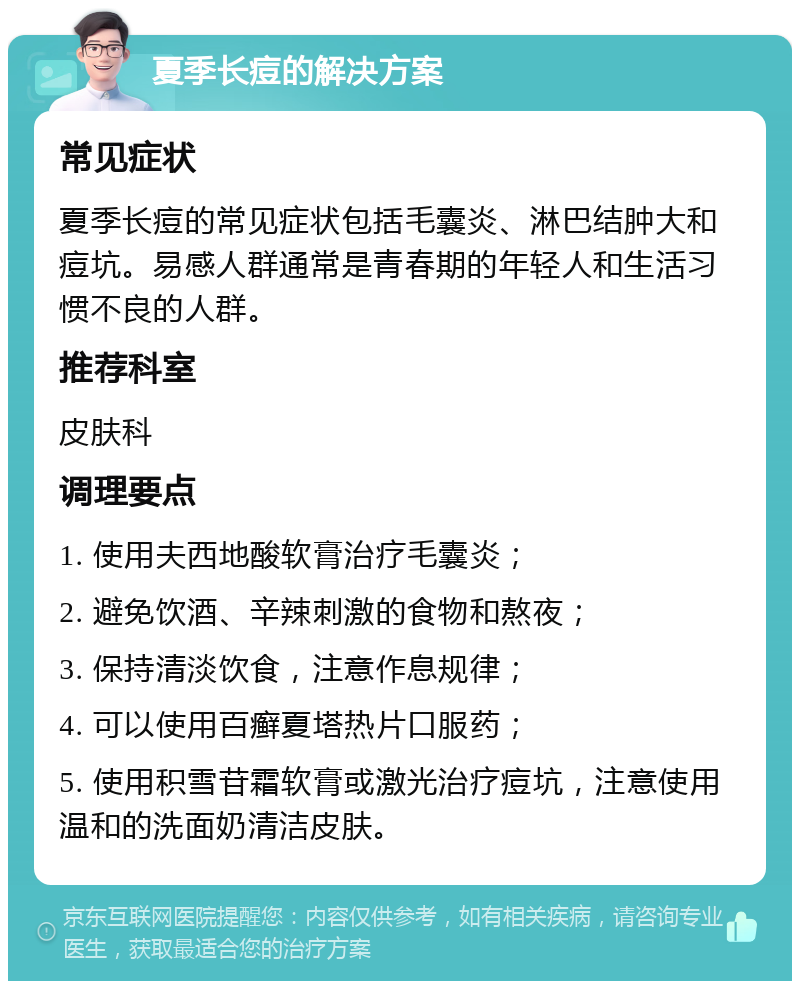 夏季长痘的解决方案 常见症状 夏季长痘的常见症状包括毛囊炎、淋巴结肿大和痘坑。易感人群通常是青春期的年轻人和生活习惯不良的人群。 推荐科室 皮肤科 调理要点 1. 使用夫西地酸软膏治疗毛囊炎； 2. 避免饮酒、辛辣刺激的食物和熬夜； 3. 保持清淡饮食，注意作息规律； 4. 可以使用百癣夏塔热片口服药； 5. 使用积雪苷霜软膏或激光治疗痘坑，注意使用温和的洗面奶清洁皮肤。