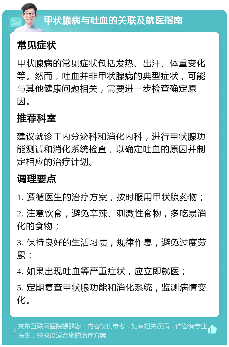 甲状腺病与吐血的关联及就医指南 常见症状 甲状腺病的常见症状包括发热、出汗、体重变化等。然而，吐血并非甲状腺病的典型症状，可能与其他健康问题相关，需要进一步检查确定原因。 推荐科室 建议就诊于内分泌科和消化内科，进行甲状腺功能测试和消化系统检查，以确定吐血的原因并制定相应的治疗计划。 调理要点 1. 遵循医生的治疗方案，按时服用甲状腺药物； 2. 注意饮食，避免辛辣、刺激性食物，多吃易消化的食物； 3. 保持良好的生活习惯，规律作息，避免过度劳累； 4. 如果出现吐血等严重症状，应立即就医； 5. 定期复查甲状腺功能和消化系统，监测病情变化。