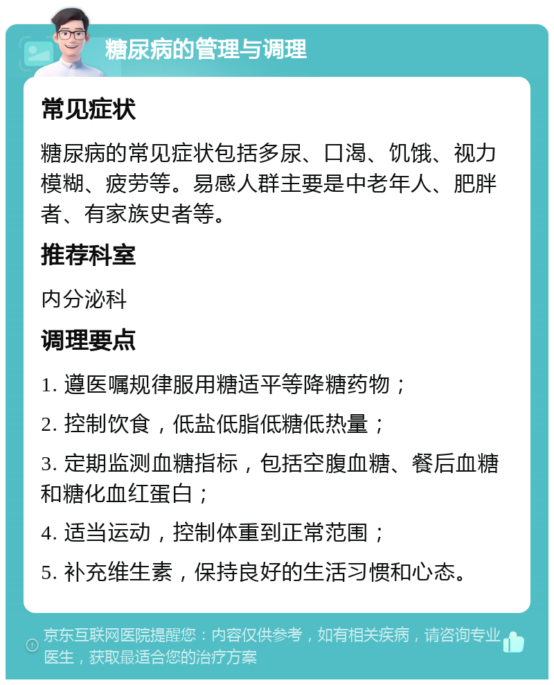 糖尿病的管理与调理 常见症状 糖尿病的常见症状包括多尿、口渴、饥饿、视力模糊、疲劳等。易感人群主要是中老年人、肥胖者、有家族史者等。 推荐科室 内分泌科 调理要点 1. 遵医嘱规律服用糖适平等降糖药物； 2. 控制饮食，低盐低脂低糖低热量； 3. 定期监测血糖指标，包括空腹血糖、餐后血糖和糖化血红蛋白； 4. 适当运动，控制体重到正常范围； 5. 补充维生素，保持良好的生活习惯和心态。