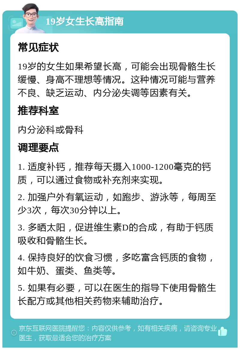 19岁女生长高指南 常见症状 19岁的女生如果希望长高，可能会出现骨骼生长缓慢、身高不理想等情况。这种情况可能与营养不良、缺乏运动、内分泌失调等因素有关。 推荐科室 内分泌科或骨科 调理要点 1. 适度补钙，推荐每天摄入1000-1200毫克的钙质，可以通过食物或补充剂来实现。 2. 加强户外有氧运动，如跑步、游泳等，每周至少3次，每次30分钟以上。 3. 多晒太阳，促进维生素D的合成，有助于钙质吸收和骨骼生长。 4. 保持良好的饮食习惯，多吃富含钙质的食物，如牛奶、蛋类、鱼类等。 5. 如果有必要，可以在医生的指导下使用骨骼生长配方或其他相关药物来辅助治疗。