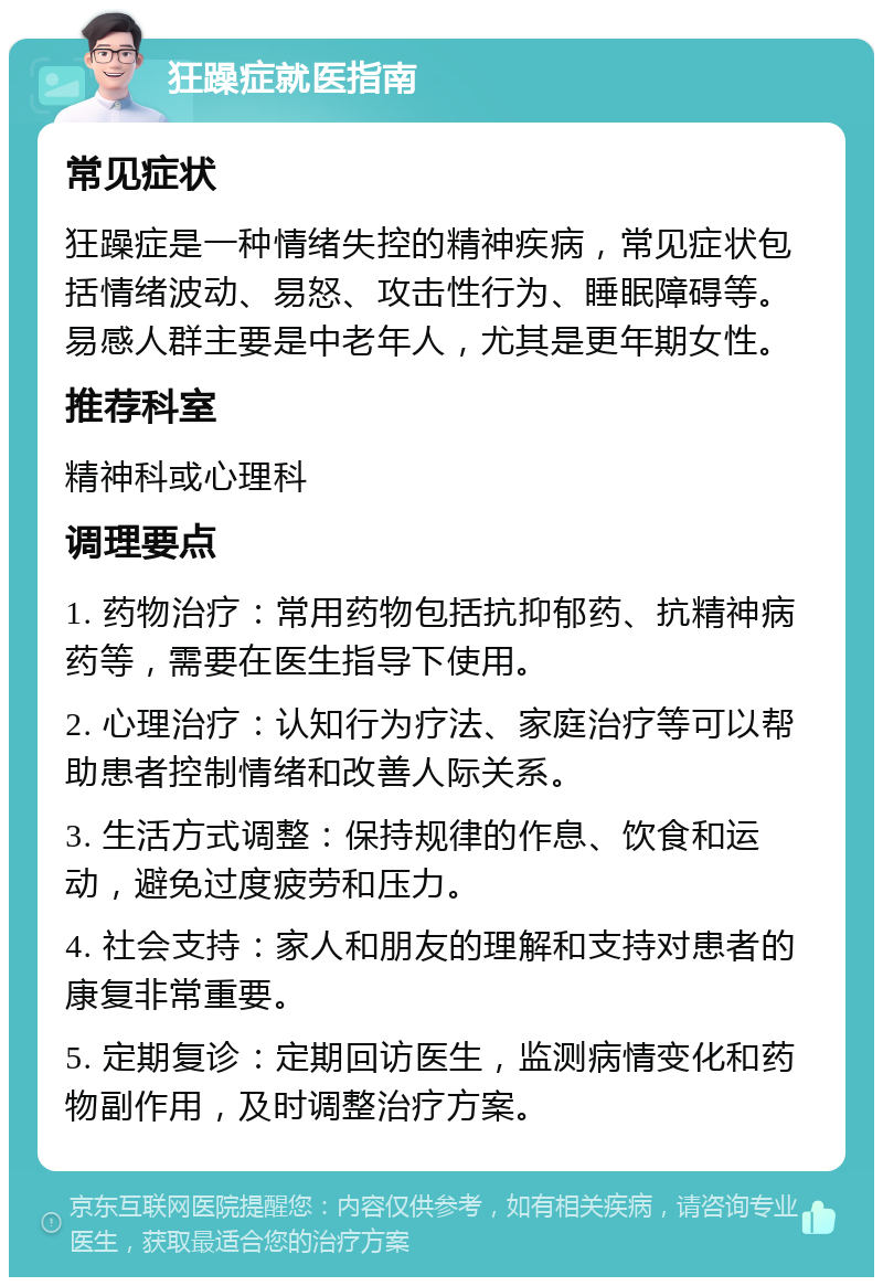 狂躁症就医指南 常见症状 狂躁症是一种情绪失控的精神疾病，常见症状包括情绪波动、易怒、攻击性行为、睡眠障碍等。易感人群主要是中老年人，尤其是更年期女性。 推荐科室 精神科或心理科 调理要点 1. 药物治疗：常用药物包括抗抑郁药、抗精神病药等，需要在医生指导下使用。 2. 心理治疗：认知行为疗法、家庭治疗等可以帮助患者控制情绪和改善人际关系。 3. 生活方式调整：保持规律的作息、饮食和运动，避免过度疲劳和压力。 4. 社会支持：家人和朋友的理解和支持对患者的康复非常重要。 5. 定期复诊：定期回访医生，监测病情变化和药物副作用，及时调整治疗方案。