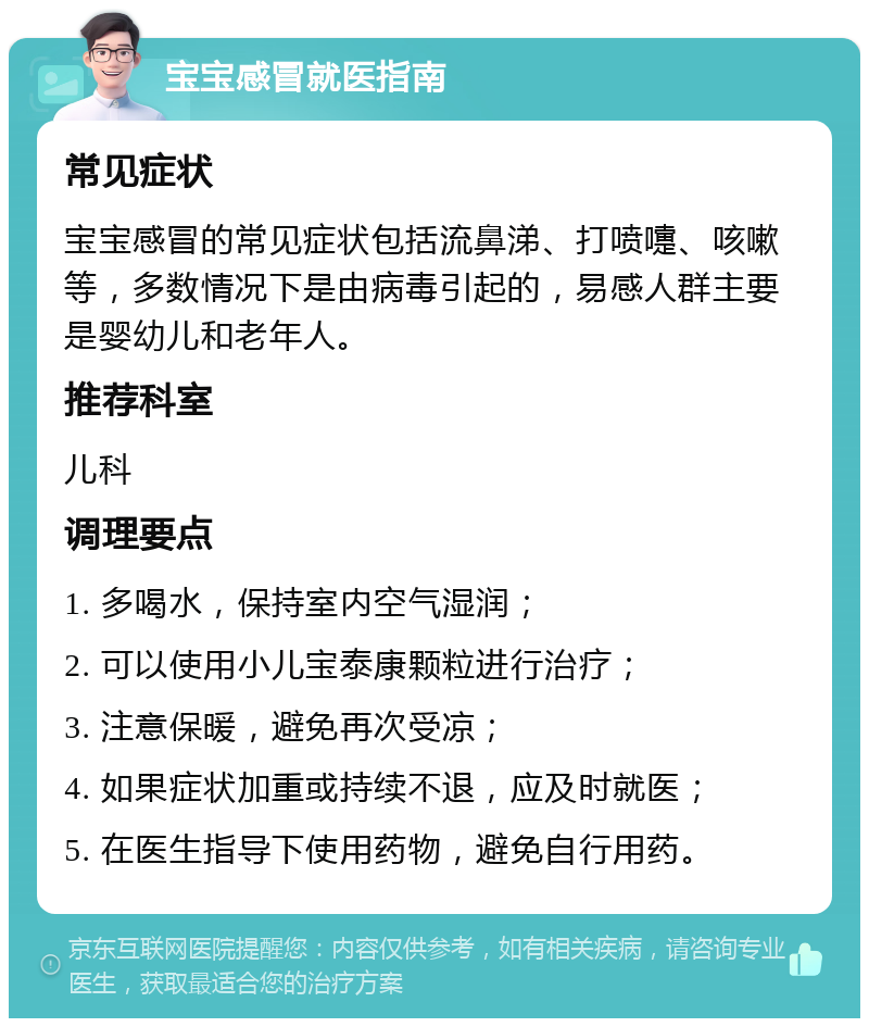 宝宝感冒就医指南 常见症状 宝宝感冒的常见症状包括流鼻涕、打喷嚏、咳嗽等，多数情况下是由病毒引起的，易感人群主要是婴幼儿和老年人。 推荐科室 儿科 调理要点 1. 多喝水，保持室内空气湿润； 2. 可以使用小儿宝泰康颗粒进行治疗； 3. 注意保暖，避免再次受凉； 4. 如果症状加重或持续不退，应及时就医； 5. 在医生指导下使用药物，避免自行用药。