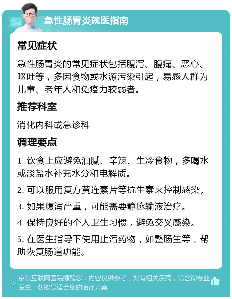 急性肠胃炎就医指南 常见症状 急性肠胃炎的常见症状包括腹泻、腹痛、恶心、呕吐等，多因食物或水源污染引起，易感人群为儿童、老年人和免疫力较弱者。 推荐科室 消化内科或急诊科 调理要点 1. 饮食上应避免油腻、辛辣、生冷食物，多喝水或淡盐水补充水分和电解质。 2. 可以服用复方黄连素片等抗生素来控制感染。 3. 如果腹泻严重，可能需要静脉输液治疗。 4. 保持良好的个人卫生习惯，避免交叉感染。 5. 在医生指导下使用止泻药物，如整肠生等，帮助恢复肠道功能。