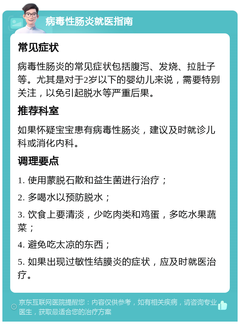 病毒性肠炎就医指南 常见症状 病毒性肠炎的常见症状包括腹泻、发烧、拉肚子等。尤其是对于2岁以下的婴幼儿来说，需要特别关注，以免引起脱水等严重后果。 推荐科室 如果怀疑宝宝患有病毒性肠炎，建议及时就诊儿科或消化内科。 调理要点 1. 使用蒙脱石散和益生菌进行治疗； 2. 多喝水以预防脱水； 3. 饮食上要清淡，少吃肉类和鸡蛋，多吃水果蔬菜； 4. 避免吃太凉的东西； 5. 如果出现过敏性结膜炎的症状，应及时就医治疗。