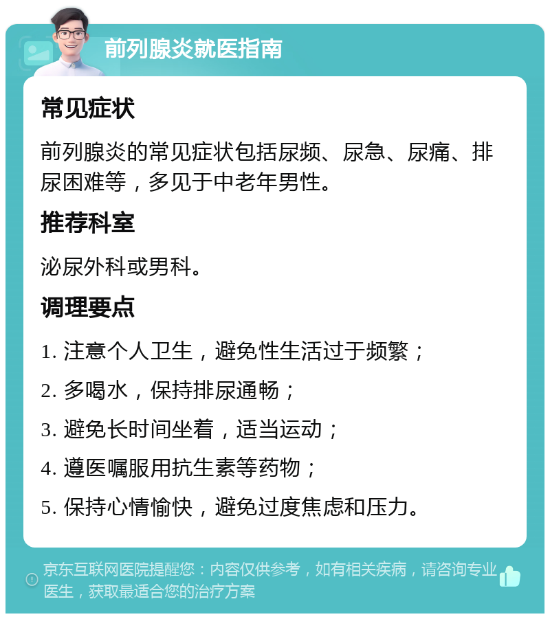 前列腺炎就医指南 常见症状 前列腺炎的常见症状包括尿频、尿急、尿痛、排尿困难等，多见于中老年男性。 推荐科室 泌尿外科或男科。 调理要点 1. 注意个人卫生，避免性生活过于频繁； 2. 多喝水，保持排尿通畅； 3. 避免长时间坐着，适当运动； 4. 遵医嘱服用抗生素等药物； 5. 保持心情愉快，避免过度焦虑和压力。